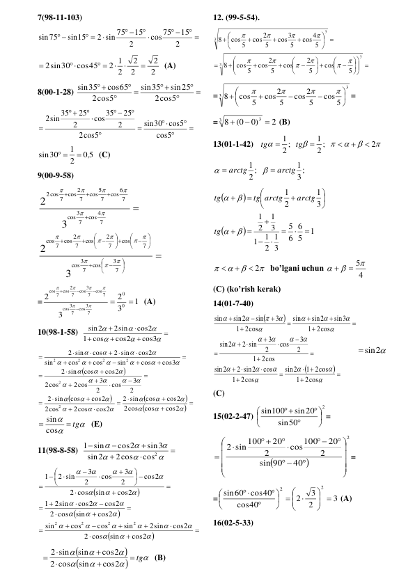 7(98-11-103) 
 
 
 
 

 
 
2
15
cos75
2
15
2 sin 75
sin15
sin75
 
2
2
2
2
2
2 1
cos45
2sin30



 


  (A) 
8(00-1-28) 









cos5
2
sin25
35
sin
cos5
2
cos65
sin35
 







 
 



5
cos
cos5
30
sin
cos5
2
2
25
35
cos
2
25
sin 35
2
 
5,0
2
1
sin30

 
  (C) 
9(00-9-58) 






























7
3
cos
7
3
cos
7
cos
7
2
cos
7
2
cos
7
cos
7
4
cos
7
3
cos
7
6
cos
7
5
cos
7
2
cos
7
cos
2
3
2
3
2















 
=
1
3
2
3
2
0
0
7
3
cos
7
3
cos
7
cos
7
3
cos
7
2
cos
7
cos












  (A) 
10(98-1-58)  












cos3
cos2
cos
1
cos2
2sin
sin2
 







 



























































cos2
cos
cos
2
cos2
cos
sin
2
cos2
2cos
cos
2
cos2
cos
sin
2
2
3
cos
2
3
2cos
cos
2
cos2
cos
sin
2
cos3
cos
sin
cos
cos
sin
cos2
2 sin
cos
sin
2
2
2
2
2
2
2



 tg
 cos
sin
  (E) 
11(98-8-58)  












cos2
2cos
2
sin
sin3
cos2
1 sin
 

























 


































cos2
sin
cos
2
cos2
2sin
sin
cos
cos
sin
cos2
sin
cos
2
cos2
cos2
2sin
1
cos2
sin
cos
2
cos2
2
3
cos
2
3
2 sin
1
2
2
2
2
 
  











 tg





cos2
sin
cos
2
cos2
sin
2 sin
  (B) 
12. (99-5-54). 
 












 










 









3
3
3
3
5
cos
5
2
cos
5
2
cos
5
cos
8
5
4
cos
5
3
cos
5
2
cos
5
cos
8










 
= 3
3
cos 5
5
cos2
5
cos2
cos 5
8














= 
=
2
0)
(0
3 8
3 


 (B) 
13(01-1-42)   






2
2 ;
1
2 ;
1





tg
tg
 
3;
1
2 ;
1
arctg
arctg




 




1
5
6
6
5
3
1
2
1
1
3
1
2
1
3
1
2
1





















tg
arctg
tg arctg
tg
 




 2


  bo’lgani uchun 
4
5




 
(С) (ko’rish kerak) 
14(01-7-40) 



 














































2cos
1
1 2cos
2
sin
2cos
1
cos
2 sin2
2
sin
2cos
1
2
3
cos
2
3
2 sin
2
sin
2cos
1
sin3
sin2
sin
2cos
1
3
sin
sin2
sin
sin2
  
(C) 
15(02-2-47) 
2
50
sin
sin20
sin100









= 


2
40
90
sin
2
20
cos100
2
20
sin100
2














 
 
 


= 
=
3
2
3
2
40
cos
cos40
60
sin
2
2
 




   








 (A) 
16(02-5-33) 
