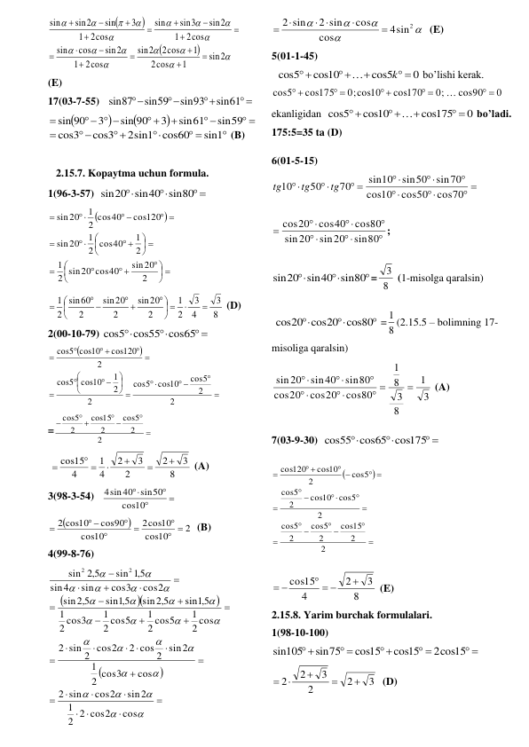 




















2
sin
1
cos
2
1
2cos
2
sin
2cos
1
sin2
cos
sin
2cos
1
sin2
sin3
sin
2cos
1
3
sin
sin2
sin

















 
(E) 
17(03-7-55)   
 



sin61
sin93
sin59
sin87
 




 



  

sin59
sin61
3
sin 90
3
90
sin

 




sin1
cos60
2sin1
cos3
cos3
 (B) 
 
2.15.7. Kopaytma uchun formula. 
1(96-3-57)  
 


sin20 sin40 sin80
 


 






 


 





 


 
 


2
sin20
2 sin20 cos40
1
2
1
2 cos40
1
20
sin
cos120
2 cos40
1
20
sin
 
8
3
4
3
2
1
2
20
sin
2
20
sin
2
60
sin
2
1


 






 
 

 (D) 
2(00-10-79) 
 


cos5 cos55 cos65
 




 








 


 
 


2
2
cos5
cos10
5
cos
2
2
1
cos10
5
cos
2
cos120
5 cos10
cos
 
=


 
 

2
2
5
cos
2
15
cos
2
5
cos
 
 
8
3
2
2
3
2
4
1
4
cos15




 

 (A) 
3(98-3-54)   




10
cos
sin50
4sin40
 


2
10
cos
cos10
2
10
cos
cos90
2 cos10
 




 

  (B) 
4(99-8-76) 


























































cos
2 2 cos2
1
sin2
cos2
sin
2
cos
2 cos3
1
2 cos 2 sin2
sin 2 cos2
2
2 cos
1
2 cos5
1
2 cos5
1
2 cos3
1
sin 5,1
5,2
sin
sin 5,1
5,2
sin
cos2
cos3
sin
4
sin
5,1
sin
5,2
sin
2
2
 





4sin2
cos
cos
2 sin
2 sin


 


  (E) 
5(01-1-45) 
  
0
cos5
cos10
cos5
 



k

 bo’lishi kerak.  
0
cos90
0;
cos170
0;cos10
cos175
cos5
 
 
 
 
 

 
ekanligidan  
0
cos175
cos10
cos5
 




 bo’ladi. 
175:5=35 ta (D) 
6(01-5-15) 
 





 


cos70
cos50
10
cos
sin70
sin50
sin10
70
50
10
tg
tg
tg
 







sin80
sin20
20
sin
cos80
cos40
cos20
;  



sin20 sin40 sin80
= 8
3  (1-misolga qaralsin)  
 



cos20 cos20 cos80
 = 8
1 (2.15.5 – bolimning 17-
misoliga qaralsin) 
3
1
8
3
8
1
cos80
cos20
20
cos
sin80
sin40
sin20

 





 (A) 
7(03-9-30)  
 


cos55 cos65 cos175
 




 









 
 
 

2
2
15
cos
2
5
cos
2
5
cos
2
cos5
cos10
2
5
cos
cos5
2
cos10
120
cos
 
8
3
2
4
cos15

  
 
 (E) 
2.15.8. Yarim burchak formulalari. 
1(98-10-100) 
 
 

 

2cos15
cos15
cos15
sin75
sin105
 
3
2
2
3
2
2





  (D) 
 
