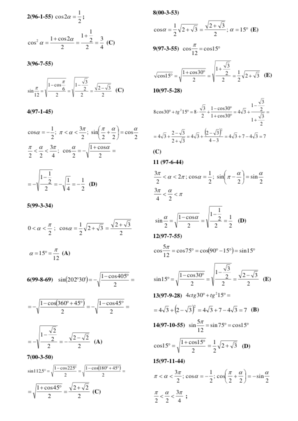 2(96-1-55) 
2
1
cos2
 
; 
4
3
2
2
1
1
2
cos2
1
cos2







 (C) 
3(96-7-55) 
2
3
2
2
2
3
1
2
cos 6
1
12
sin








  (C) 
4(97-1-45) 


 


 










2
cos
1
4 ; cos 2
3
2
2
cos 2
2
2 ; sin 2
3
2 ;
1
cos












 
2
1
4
1
2
2
1
1
 



 
  (D) 
5(99-3-34) 
2
3
2
3
2
2
1
2 ; cos
0









 
 
12
15


 

 (A) 
6(99-8-69)   


 

 

2
1 cos405
sin 202 30'
 


 

  


 
2
cos45
1
2
45
1 cos 360
 
2
2
2
2
2
2
1




 
  (A) 
7(00-3-50) 

 
 

 

 
2
45
cos180
1
2
cos225
1
sin1125,
 
2
2
2
2
1 cos45

 


 (C) 
 
8(00-3-53) 






15
;
2
3
2
3
2
2
1
cos


 (E) 
9(97-3-55)  


cos15
12
cos 
 
3
2
2
1
2
2
3
1
2
cos30
1
cos15



 

 
  (E) 
10(97-5-28) 


7
4 3
7
3
4
3
4
3
2
3
4
3
2
3
2
3
4
2
3
1
2
3
1
3
4
cos30
1
cos30
1
2
3
8
15
cos30
8
2
2




















 

 
 
tg
 
(C) 
11 (97-6-44) 












 









2
4
3
sin 2
2
2 ; sin
1
2 ; cos
2
3
 
 
2
1
2
2
1
1
2
cos
1
sin 2







   (D) 
12(97-7-55) 



 
 
 

sin15
15
cos 90
cos75
12
5
cos 
 
2
3
2
2
2
3
1
2
1 cos30
sin15



 

 
  (E) 
13(97-9-28)  
 

15
30
4
tg2
ctg
 


7
4 3
7
4 3
3
2
3
4
2







  (B) 
14(97-10-55)  

 

cos15
sin75
12
5
sin 
 
3
2
2
1
2
cos15
1
cos15

 

 
  (D) 
15(97-11-44) 
sin 2
2
2 ; cos 2
1
2 ; cos
3







  






 


 
4
3
2
2





 ;  
