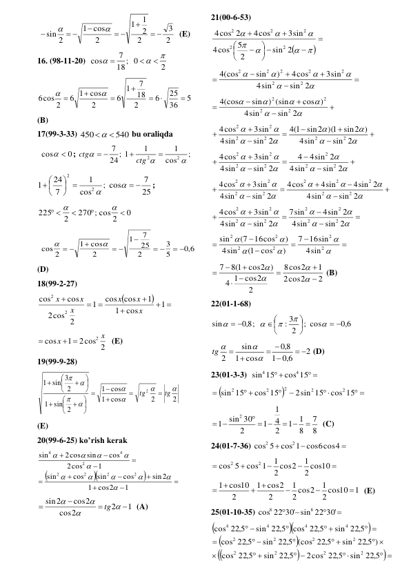  
2
3
2
2
1
1
2
cos
1
sin 2



 

 



  (E) 
16. (98-11-20)  
2
18; 0
7
cos






 
5
36
25
6
2
18
7
1
6
2
cos
6 1
6cos 2









 
(B) 
17(99-3-33) 
540
450
 
 bu oraliqda 
0
cos
 
; 
;
cos
1
1
24; 1
7
2
2







ctg
ctg
 
25
7
; cos
cos
1
7
24
1
2
2
 
 




 


; 
0
270 ; cos 2
2
225



 


 
6,0
5
3
2
25
7
1
2
cos
1
cos 2
 



 

 


 
(D) 
18(99-2-27) 


 





1
cos
1
1
cos
cos
1
cos 2
2
cos
cos
2
2
x
x
x
x
x
x
 
2cos 2
1
cos
2 x
x
 

  (E) 
19(99-9-28) 
2
2
cos
1
cos
1
2
sin
1
2
sin 3
1
2








tg
tg





















 
(E) 
20(99-6-25) ko’rish kerak  














1
cos2
1
sin2
cos
sin
cos
sin
1
cos
2
cos
sin
2cos
sin
2
2
2
2
2
4
4











 
1
2
2
cos
cos2
sin2








tg
  (A) 
 
 
 
21(00-6-53) 




 















sin 2
2
5
cos
4
3sin
4cos
cos 2
4
2
2
2
2
2
 












sin 2
sin
4
3sin
4cos
)
sin
(cos
4
2
2
2
2
2
2
2
 











sin 2
sin
4
cos )
sin ) (sin
(cos
4
2
2
2
2
  
















sin 2
sin
4
sin2 )
sin2 )(1
1(
4
sin 2
sin
4
3sin
cos
4
2
2
2
2
2
2
 














sin 2
sin
4
4sin 2
4
sin 2
sin
4
3sin
cos
4
2
2
2
2
2
2
2
  

















sin 2
sin
4
4sin 2
4sin
cos
4
sin 2
sin
4
3sin
cos
4
2
2
2
2
2
2
2
2
2
 















sin 2
sin
4
4sin 2
sin
7
sin 2
sin
4
3sin
cos
4
2
2
2
2
2
2
2
2
 












2
2
2
2
2
2
sin
4
16sin
7
)
cos
1(
sin
4
)
16cos
(7
sin
 
2
cos2
2
1
cos2
8
2
cos2
1
4
cos2 )
8 1(
7












 (B) 
22(01-1-68) 
6,0
; cos
2
: 3
8,0 ;
sin
 






 





 
2
6,0
1
8,0
cos
1
sin
2
 

 
 


tg 
 (D) 
23(01-3-3)  
 

cos 15
sin 15
4
4
 


 



 

cos 15
2sin 15
cos 15
15
sin
2
2
2
2
2
 
8
7
8
1
1
2
4
1
1
2
sin 30
1
2

 
  
 
  (C) 
24(01-7-36) 



cos 1 cos6cos4
5
cos
2
2
 





2 cos10
1
2 cos2
1
cos 1
5
cos
2
2
 
1
2 cos10
1
2 cos2
1
2
cos2
1
2
1 cos10



 
 
  (E) 
25(01-10-35) 




22 30' sin 22 30'
cos
8
8
 








 

 
 

 
 

 

 
 



sin 22 5,
2cos 22 5,
sin 22 5,
22 5,
cos
)
sin 22 5,
(cos 22 5,
sin 22 5,
22 5,
cos
sin 22 5,
cos 22 5,
sin 22 5,
22 5,
cos
2
2
2
2
2
2
2
2
4
4
4
4
 
