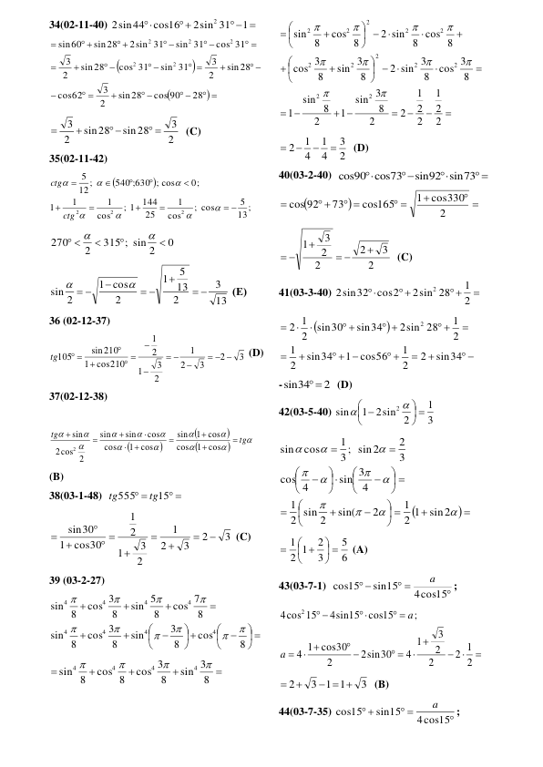 34(02-11-40) 
 


1
2sin 31
cos16
2sin44
2
 



 
 
 

 

 

 
 
 


 
 
 
 
 

28
cos 90
sin28
2
3
62
cos
sin28
2
3
sin 31
cos 31
sin28
2
3
cos 31
sin 31
2sin 31
sin28
60
sin
2
2
2
2
2
 
2
3
sin28
sin28
2
3
 
 


  (C) 
35(02-11-42) 


13;
5
; cos
cos
1
25
144
; 1
cos
1
1
1
0;
540 ;630 ; cos
12;
5
2
2
2
 
















ctg
ctg
 
0
315 ; sin 2
2
270



 


 
13
3
2
13
5
1
2
cos
1
sin 2



 

 


 (Е) 
36 (02-12-37) 
3
2
3
2
1
2
3
1
2
1
cos210
1
sin210
105
 






 


 
tg
 (D) 
37(02-12-38)  
 



















tg
tg










cos
1
cos
cos
1
sin
cos
1
cos
cos
sin
sin
2
cos
2
sin
2
 
(B) 
38(03-1-48)  
 
 
15
555
tg
tg
 
3
2
3
2
1
2
3
1
2
1
cos30
1
sin30





 



 (C) 
39 (03-2-27) 
 






 












8
cos
8
3
sin
8
cos 3
8
sin
8
cos 7
8
sin 5
8
cos 3
8
sin
4
4
4
4
4
4
4
4










 





8
sin 3
8
cos 3
cos 8
8
sin
4
4
4
4




 
 
 




 





 










 







2
2
1
2
2
1
2
2
8
3
sin
1
2
8
sin
1
8
cos 3
8
2 sin 3
8
sin 3
8
3
cos
2 sin 8 cos 8
cos 8
8
sin
2
2
2
2
2
2
2
2
2
2
2
2










 
2
3
4
1
4
1
2




  (D) 
40(03-2-40)  
 



sin92 sin73
cos90 cos73
 


 

 
 
 

2
cos330
1
cos165
73
cos 92
 
2
3
2
2
2
3
1




 
  (C) 
41(03-3-40) 




2
1
2sin 28
cos2
2sin32
2
 


 


 
  



 
 
 



sin34
2
2
1
cos56
1
sin34
2
1
2
1
2sin 28
sin34
sin30
2
1
2
2
 
-
2
sin34
 
  (D) 
42(03-5-40) 
3
1
2sin 2
1
sin
2
 




 


 

 

 








 


























sin2
2 1
1
2
sin(
2 sin 2
1
4
sin 3
4
cos
3
2
3; sin2
1
cos
sin
 
6
5
3
2
2 1
1
 




 

 (A) 
43(03-7-1)  

 
 
4cos15
sin15
cos15
a
;    





 
 
 

 



2
1
2
2
2
3
1
4
sin30
2
2
cos30
1
4
;
cos15
4sin15
4cos 15
2
a
a
 
3
3 1 1
2
  


  (B) 
44(03-7-35) 

 
 
4cos15
sin15
cos15
a
;    
