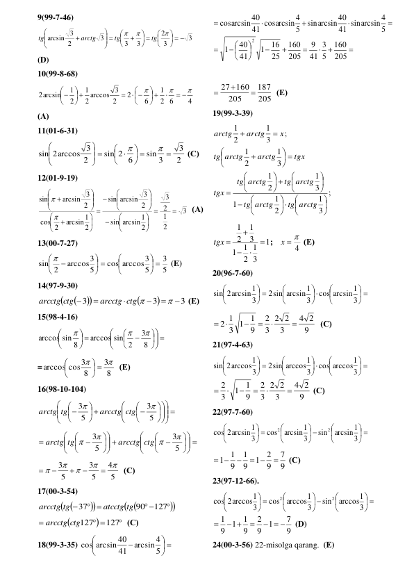 9(99-7-46) 
3
3
2
3
3
3
2
arcsin 3
  





 






 









tg
tg
arctg
tg
 
(D) 
10(99-8-68) 
4
2 6
1
6
2
2
3
arccos
2
1
2
1
2arcsin



 

 






 





 
(А) 
11(01-6-31) 
2
3
sin 3
sin 2 6
2
sin 2arccos 3

 




 
 







 (С) 
12(01-9-19) 
3
2
1
2
3
2
arcsin1
sin
2
arcsin 3
sin
2
1
arcsin
2
cos
2
arcsin 3
sin

































  (А) 
13(00-7-27) 
5
3
5
cos arccos3
5
arccos3
sin 2
 





 





 
 (E) 
14(97-9-30) 






3
3
3







arcctg ctg 
arcctg ctg
 (Е) 
15(98-4-16) 
 












 





8
3
2
sin
arccos
8
arccos sin



 
=
8
3
8
arccos cos3


 





  (Е) 
16(98-10-104)  
 

















 





5
3
5
3


arcctg ctg
arctg tg
 
 












 













5
3
5
3




arcctg ctg
arctg tg
 
5
4
5
3
5
3










  (С) 
17(00-3-54) 







 

 

127
90
37
atcctg tg
arcctg tg
 



 

127
arcctg ctg127
  (С) 
18(99-3-35) 
 






5
arcsin 4
41
arcsin 40
cos
 











 






205
160
5
3
41
9
205
160
25
16
1
41
40
1
5
arcsin4
sin
41
arcsin40
sin
5
arcsin4
cos
41
arcsin40
cos
2
 
 
205
187
205
27 160



  (Е) 
19(99-3-39)  
;
3
1
2
1
1
3
1
2
1
3
1
2
1
;
3
1
2
1



















 






 








tg arctg
arctg
tg
tg arctg
arctg
tg
tgx
tgx
arctg
arctg
tg
x
arctg
arctg
 
1
3
1
2
1
1
3
1
2
1




tgx 
;   
4
x  
 (Е) 
20(96-7-60) 
 











 





3
cos arcsin1
3
2sin arcsin1
3
sin 2arcsin1
 
9
2
4
3
2
2
3
2
9
1
3 1
2 1






  (С) 
21(97-4-63) 
 











 





3
arccos1
cos
3
sin arccos1
2
3
2arccos1
sin
9
2
4
3
2
2
3
2
9
1
1
3
2






 (С) 
22(97-7-60) 
 





 





 





3
arcsin1
sin
3
arcsin1
cos
3
2arcsin1
cos
2
2
 
9
7
9
2
1
9
1
9
1
1

 

 
 (С) 
23(97-12-66). 
 





 





 





3
arccos1
sin
3
arccos1
cos
3
cos 2arccos1
2
2
9
7
1
9
2
9
1
1
9
1
  

 

 (D) 
24(00-3-56) 22-misolga qarang.  (E) 
 
