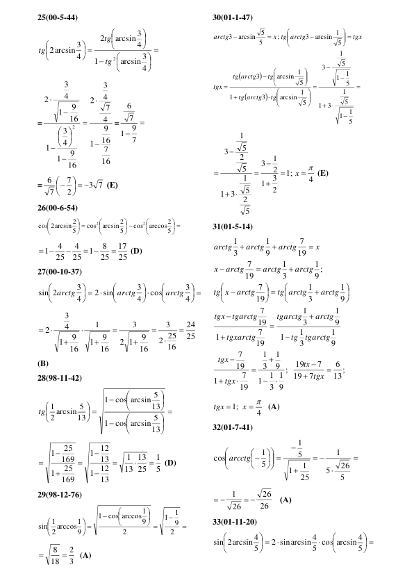 25(00-5-44) 














 





4
arcsin 3
1
4
arcsin 3
2
4
arcsin 3
2
2
tg
tg
tg
 
=
16
7
16
9
1
4
7
4
3
2
16
9
1
4
3
1
16
9
1
4
3
2
2













=

 7
9
1
7
6
 
=
3 7
2
7
7
6
  





 (Е) 
26(00-6-54) 
 





 





 





5
arccos2
cos
5
arcsin 2
cos
5
cos 2arcsin 2
2
2
 
25
17
25
8
1
25
4
25
4
1

 

 
 (D) 
27(00-10-37) 
 












 





4
3
cos
4
3
2 sin
4
3
sin 2
arctg
arctg
arctg
 
25
24
16
25
2
3
16
9
1
2
3
16
9
1
1
16
9
1
4
3
2










  
(B) 
28(98-11-42) 















 





13
cos arcsin 5
1
13
cos arcsin 5
1
13
2 arcsin 5
tg 1
 
5
1
25
13
13
1
13
12
1
13
12
1
169
25
1
169
25
1









 (D) 
29(98-12-76) 










 





2
9
1
1
2
9
cos arccos1
1
9
2 arccos1
sin 1
 
3
2
18
8 

  (A) 
30(01-1-47) 



























 








5
1
1
5
1
3
1
5
1
1
5
1
3
5
arcsin 1
3
1
5
arcsin 1
3
5
arcsin 1
3
;
5
5
arcsin
3
tg
arctg
tg
tg
arctg
tg
tgx
tgx
x tg arctg
arctg
 
4
;1
2
3
1
2
1
3
5
2
5
1
3
1
5
2
5
1
3
 








x
 (E) 
31(01-5-14) 
13;
6
7
19
7
19
;
9
1
3
1
1
9
1
3
1
19
7
1
19
7
9
1
3
1
1
9
1
3
1
19
7
1
19
7
9
1
3
1
19
7
9 ;
1
3
1
19
7
19
7
9
1
3
1






















 












tgx
tx
tgx
tgx
tgarctg
tg
arctg
tgarctg
tgxarctg
tgarctg
tgx
arctg
tg arctg
arctg
x
tg
arctg
arctg
arctg
x
x
arctg
arctg
arctg
 
4
;1
 

x
tgx
  (A) 
32(01-7-41) 






 











5
26
5
1
25
1
1
5
1
5
1
cos arcctg
 
26
26
26
1
 
 
   (А) 
33(01-11-20) 
 







 





5
5 cos arcsin 4
2 sinarcsin 4
5
sin 2arcsin 4
 
