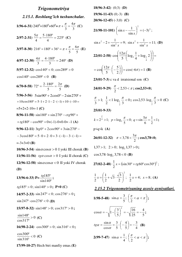 Trigonometriya 
2.15.1. Boshlang’ich tushunchalar. 
1(96-6-31) 2400=1800+600=
3
4
3





 (C) 
2(97-2-31) 

 


225
4
180
5
4
5
 (C) 
3(97-8-30) 
5
6
5
36
180
216





 
 
 
 (E) 
4(97-12-30) 

 


240
3
180
4
3
4
 (D) 
5(97-12-32) 
0
0; cos289
cos140
 
 
 
0
cos140 cos289
 

 (B) 
6(70-8-58) 
5
2
5
2 180
72

 

 
 (D) 
7(96-3-56)  



2sin270
2cos0
5sin90
 

 

 
 
 
 

10 ( 10
)1
2 (
2 1
5 1
10cos180
 
=5+2+2-10=-1 (С) 
8(96-11-58) 
 
 
 
90
sin270
sin180
ctg
 
 
 

cos90
tg180
0+(-1)-0+0-0= -1 (A) 
9(96-12-11) 
 
 
 
3sin270
2cos90
3tg0
 

  
  



 

)1
3 (
)1
3 (
2 0
5 0
3cos180
 
=-3+3=0 (B) 
10(96-3-54) 
0
cos
sin
 

 I yoki III chorak (B)  
11(96-11-56)  
0
cos
 
tg
 I yoki II chorak (C)  
12(96-12-58) 
0
cos
sin
 

 II yoki IV chorak 
(D)  
13(96-6-33) P=


140
sin
tg185
; 
0
0; sin140
185
 
 
tg
;  P>0 (C) 
14(97-2-33) 
0
0; cos276
sin247
 
 
; 
0
sin247 cos276
 

 (D) 
15(97-8-32) 
0
0; cos317
sin148
 
 
; 
0
317
cos
sin148
 

 (C) 
16(98-2-24)  
0
0; sin316
cos300
 
 
; 
0
316
sin
cos300
 

 (C) 
17(99-10-27) Hech biri manfiy emas.(E) 
18(96-3-42)  (0;3)  (D) 
19(96-11-43) (0;-3)  (B) 
20(96-12-45) (-3;0)  (C) 
21(98-11-101) 
;
)3
(
sin
1
sin
2
2
  






x
x
 
;
11
sin
1
; sin
9
sin
1
2
sin
2
2
2
2





x
x
x
x
 (D) 
22(01-2-58) 
 












log 2
4
log 1
5
12
cos
4
1
2

 
1
cos( 6 )
2
5
5
cos 12


 














 (B) 
23(01-7-3) c va d  irratsional son  (C) 
24(01-9-29)  




,2 53
2
; cos2,53<0; 
0
3
1 log
2
1
;1
3
2
1





; 
0
,2 53 log 3
cos
2
1



 (C) 
25(01-9-33) 
1
2
1
6
sin 5
;
0
5
log
;1
2
2
4










q
p
k
; 
p<q<k  (A) 
26(01-12-32)   
2
3
,3 78




; cos3,78<0; 
0
,137
0; log
2
;1
,137
2



; 
0
,3 78
cos ,3 78 log
2


 (B) 
27(02-2-48) 

60 cos30  ;
sin30
2
1
 2

 

tg
x
 
8;
4;
2
; 1
2
3
3
2
1
2
1
2











x
x
x
(A) 
2.15.2 Trigonometriyaning asosiy ayniyatlari. 
1(98-5-48)  













2
5 ;
3
sin
; 
5
4
25
16
5
3
1
cos
2
 
 





 
  
;  
4
3
5
4
5 :
3
cos
sin
  









tg
  (B) 
2(99-7-47)  













2
4 ;
1
sin
; 
