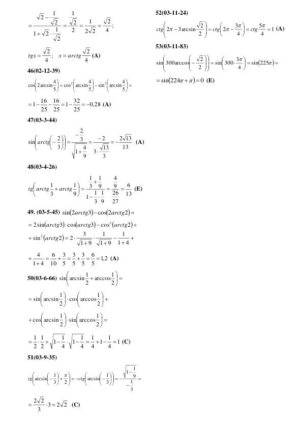 4 ;
2
2
2
1
2
2
1
2
1
2
1
2
1
2







 
4
2
4 ;
2
arctg
x
tgx


(A) 
46(02-12-39) 
 





 





 





5
arcsin 4
sin
5
arcsin 4
cos
5
2arcsin 4
cos
2
2
 
,0 28
25
32
1
25
16
25
16
1
 
 

 
 (A) 
47(03-3-44) 
13
13
2
3
13
3
2
9
4
1
3
2
3
2
sin







 










arctg
  (A) 
48(03-4-26) 
13
6
27
26
9
4
9
1
3
1
1
9
1
3
1
9
1
3
1





 





 arctg
tg arctg
 (E) 
49. (03-5-45) 





2
cos 2
3
sin 2
arctg
arctg
 





















4
1
1
9
1
1
9
1
3
2
2
sin
2
cos
3
3 cos
sin
2
2
2
arctg
arctg
arctg
arctg
 
2,1
5
6
5
3
5
3
5
3
10
6
4
1
4






 
 (A) 
50(03-6-66) 
 






2
arccos1
2
sin arcsin 1
 
 












2
cos arccos1
2
sin arcsin 1
 
 












2
sin arccos1
2
cos arcsin 1
 
1
4
1
1
4
1
4
1
1
4
1
1
2
1
2
1

 







 (C) 
51(03-9-35) 



  











  





 





3
1
9
1
1
3
1
arcsin
2
3
1
arcsin
ctg
tg

 
2 2
3
3
2 2
 

  (C) 
52(03-11-24) 
1
4
5
4
3
2
2
2
3arcsin
2

 






 










ctg
ctg
ctg
 (A) 
53(03-11-83) 

 
 






 













sin 225
4
sin 300 3
2
2
sin 300arccos
 


0
sin 224





 (E) 
 
 
 
 
 
 
 
 
 
 
 
 
 
 
 
 
 
 
 
 
 
 
 
 
 
 
 
 
 
 
 
