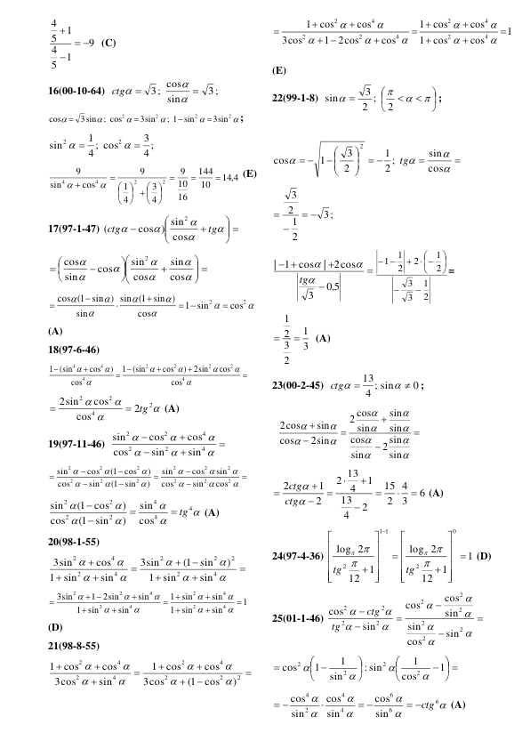 9
1
5
4
1
5
4




  (C) 
16(00-10-64)  
3;
sin
3; cos




ctg
 






2
2
2
2
3sin
; 1 sin
3sin
; cos
3sin
cos




; 
4 ;
3
4 ; cos
1
sin
2
2




 
14 4,
10
144
16
10
9
4
3
4
1
9
cos
sin
9
2
2
4
4








  









 (E) 
17(97-1-47) 
 












tg
ctg
cos
cos ) sin
(
2
 
 





















cos
sin
cos
sin
cos
sin
cos
2
 








2
2
cos
sin
1
cos
sin )
1(
sin
sin
sin )
1(
cos

 




 
(A) 
18(97-6-46) 



 










4
2
2
2
2
4
4
4
cos
cos
2sin
)
cos
(sin
1
cos
)
cos
1 (sin
 




2
4
2
2
2
cos
cos
2sin
 tg

 (A) 
19(97-11-46)  











4
2
2
4
2
2
sin
sin
cos
cos
cos
sin
 





















2
2
2
2
2
2
2
2
2
2
2
2
cos
sin
cos
sin
cos
sin
)
sin
1(
sin
cos
)
cos
1(
cos
sin
 







4
4
4
2
2
2
2
cos
sin
)
sin
1(
cos
)
cos
1(
sin
 tg



 (A) 
20(98-1-55) 

















4
2
2
2
2
4
2
4
2
sin
sin
1
)
sin
1(
sin
3
sin
sin
1
cos
3sin
 
1
sin
sin
1
sin
sin
1
sin
sin
1
sin
2sin
1
sin
3
4
2
4
2
4
2
4
2
2









 










 
(D) 
21(98-8-55) 









2
2
2
4
2
4
2
4
2
)
cos
1(
cos
3
cos
cos
1
sin
cos
3
cos
cos
1








 
1
cos
cos
1
cos
cos
1
cos
2cos
1
cos
3
cos
cos
1
4
2
4
2
4
2
2
4
2





















 
(E) 
22(99-1-8)  













2
2 ;
3
sin
; 
 


 





 
 




cos
sin
2 ;
1
2
3
1
cos
2
tg
 
;
3
2
1
2
3




 





5,0
3
| 2cos
cos
1
|



tg
2
1
3
3
2
1
2
2
1
1











= 
3
1
2
3
2
1


  (A) 
23(00-2-45)  
0
4 ; sin
13



ctg
; 
  


















sin
2 sin
sin
cos
sin
sin
sin
cos
2
2sin
cos
sin
2cos
 
6
3
4
2
15
2
4
13
1
4
13
2
2
1
2












ctg
ctg
 (A) 
24(97-4-36) 
1
1
12
2
log
1
12
2
log
0
2
1
1
2































tg
tg
 (D) 
25(01-1-46) 
















2
2
2
2
2
2
2
2
2
2
sin
cos
sin
sin
cos
cos
sin
cos
tg
ctg
 
 











 

1
cos
1
: sin
sin
1
1
cos
2
2
2
2




 







6
6
6
4
4
2
4
sin
cos
sin
cos
sin
cos
 ctg
 

 
 (A) 
