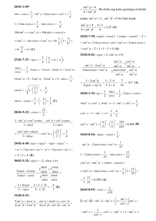 26(01-1-69) 
;
4
1
cos
2sin cos
sin
;
2
1
cos
sin
2
2





x
x
x
x
x
x
 
8;
3
4 ; sin cos
1
2sin cos
1
 


x
x
x
x
 




cos )
16(sin
)
cos
16(sin
3
3
x
x
x
x
 
 




 





8
3
1
2
16 1
)
cos
sin cos
(sin
2
2
x
x
x
x
11
8
8 11



 (C) 
27(01-7-37)  








 




2
4 ;
3
tg
; 
;
9cos
; 16sin
3cos
4 ; 4sin
3
cos
sin
2
2







 
 
 
5;
3
9; sin
; 25sin
9sin
9
16sin
2
2
2








 
5 ;
4
5
3
1
cos
2
 


 

 
  
 
5
7
5
4
5
3
cos
sin
 




 




 (C) 
28(01-9-23)  
2 ;
3
cos
 
 















sin
1
sin
cos
cos
sin
1
sin
cos
sin
1
2
2
2
2
 
4
3
2
3
cos
sin
1
sin )
1(
cos
2
2
2
 




 








 
29(02-4-30) 




2
2
)
(
)
(
ctgx
tgx
ctgx
tgx
 







ctg x
tgxctgx
tg x
ctg x
tgxctgx
x
tg
2
2
2
2
2
2
 
4
2
2



 (E) 
30(02-5-32) 
0
2; sin

 

ctg
; 
  


















sin
cos
sin
sin
5
sin
cos
3
sin
sin
2
cos
sin
5
3cos
2sin
 
7
4
( 2)
5
3 ( 2)
2
5
3
2
 


  






ctg
ctg
 (E) 
31(02-6-31) 


















2
2
2
2
2
2
2
2
2
2
sin
)
sin
(cos
4
)
cos
4(sin
sin
5sin
cos
4
4cos
5sin
 


2
2
sin
4
4
sin



.  Bu ifoda eng katta qiymatga erishishi 
uchun 
0
sin
;1
sin
2
2




 bo’lishi kerak.  
,1 25
4
1
4
sin
4
4
sin
2
2







 (A) 
32(02-7-39) 





2
cos )
(sin
cos )
(sin
2
2




 












cos
2sin
sin
cos
cos
2sin
sin
2
2
2
 
0
2
1 1
2
cos2

  



 (A) 
33(02-8-41) 
0
2; sin
2



ctg
; 
  




















2
2
2
2
2
2
2
2
2
2
sin
cos
sin
cos
sin
3
sin
cos
2
sin
sin
cos
cos
sin
3
2cos
sin
 
7,0
10
7
4
2
3
2 4
1
3
2
1
2
2
 
 











ctg
ctg
ctg
 (A) 
34(03-1-32) 
cos ;
2 ; 2sin
1
cos
2 ; sin
1
x
x
x
x
tgx



 
;
5
1
; sin
sin
1
; 4sin
cos
4sin
2
2
2
2
2

 

x
x
x
x
x
 
5 ;
4
5
1
1
sin
1
cos
2
2

 
 
x
x
 
,0 408
625
255
5
1
5
4
sin
cos
4
4
8
8

 

 

 




 

x
x
 (B) 
35(03-8-54)  
5;
1
cos
sin




 
;
25
1
cos
cos
2sin
sin
2
2







 
25;
12
25; sin cos
1
cos
2sin
1



x
x


 




cos )
(sin
sin
cos
3
3




 
 




 




25
12
1
5
1
)
cos
cos
sin
(sin
2
2




,0 296
25
37
5
1



 (A)  
36(03-8-55)  
;
10
1
cos
x 
 








  



x
x
x
x
x
x
tg
2
2
2
2
2
2
cos
cos
sin
1
sin
)
sin
1(
1
 

 




x
x
x
x
x
2
2
2
2
2
sin
1
sin
cos
cos
1
sin
 
