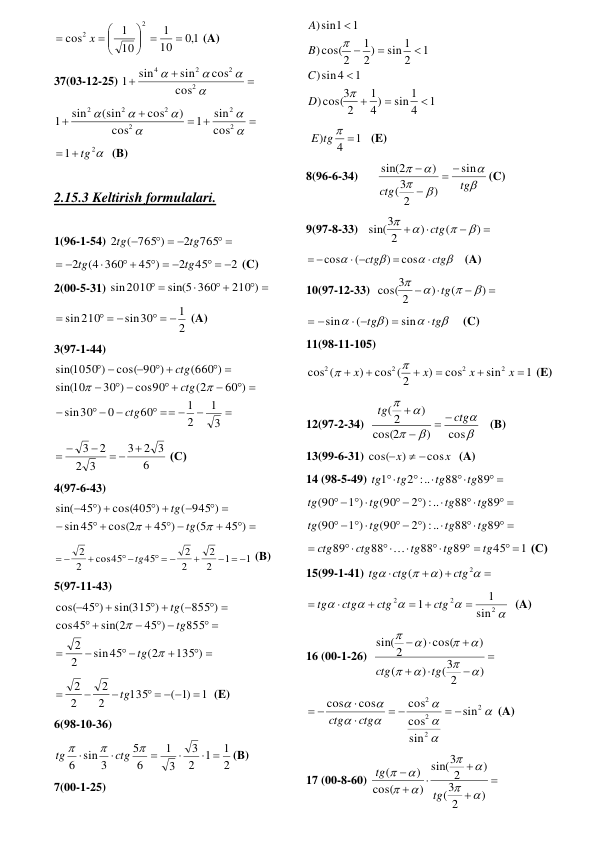 1,0
10
1
10
1
cos
2
2

 




 

x
 (A) 
37(03-12-25) 







2
2
2
4
cos
cos
sin
sin
1
 

 








2
2
2
2
2
2
cos
sin
1
cos
)
cos
(sin
sin
1
 
2
1
  tg
  (B) 
 
2.15.3 Keltirish formulalari. 
 
1(96-1-54) 
 
  

765
2
( 765 )
2
tg
tg
 
2
45
2
45 )
(4 360
2
  
  
 

 
tg
tg
 (C) 
2(00-5-31) 
 
 

 
210 )
sin(5 360
sin2010
 
2
1
sin30
sin210
  
  

 (A) 
3(97-1-44) 


  

 

 

 
 

 
 



3
1
2
1
60
0
30
sin
60 )
(2
cos90
30 )
10
sin(
(660 )
cos( 90 )
1050 )
sin(
ctg
ctg
ctg


 
6
2 3
3
3
2
2
3

 

 
 (С)  
4(97-6-43) 
 

 

 

 

 
 

45 )
(5
45 )
cos(2
45
sin
( 945 )
cos(405 )
45 )
sin(


tg
tg
 
1
1
2
2
2
2
45
cos45
2
2
  

  
 

 
tg
 (B) 
5(97-11-43)  
 

 


 
 



 

 
 

135 )
(2
sin45
2
2
855
45 )
sin(2
45
cos
( 855 )
sin(315 )
45 )
cos(


tg
tg
tg
 
1
)1
(
135
2
2
2
2

   



tg
  (E) 
6(98-10-36)  
2
1
1
2
3
3
1
6
5
6 sin 3
 







ctg
tg
(B) 
7(00-1-25) 
1
4
sin 1
4)
1
2
cos(3
)
1
sin4
)
1
2
sin 1
2)
1
cos(2
)
1
sin1
)










D
C
B
A
 
 
1
4
)
E tg  
   (E) 
8(96-6-34) 






tg
ctg
sin
)
2
3
(
)
sin(2




(C) 
9(97-8-33)   




)
(
)
2
sin(3




ctg
 




ctg
ctg


 
 
cos
)
(
cos
   (A) 
10(97-12-33)  




)
(
)
2
cos(3




tg
 




tg
tg


 
 
sin
)
(
sin
 (C) 
11(98-11-105) 
1
sin
cos
)
cos ( 2
)
cos (
2
2
2
2






x
x
x
x


 (E) 
12(97-2-34)  






cos
)
2
cos(
)
( 2
ctg
tg
 


   (B) 
13(99-6-31) 
x
x
cos
)
cos(
 

  (A) 
14 (98-5-49) 
 




89
88
2 :..
1
tg
tg
tg
tg
 
 


  
   
89
88
:) ..
2
(90
1 )
(90
tg
tg
tg
tg
 
 


  
   
89
88
:) ..
2
(90
1 )
(90
tg
tg
tg
tg
 






89
88
88
89
tg
tg
ctg
ctg

45 1

 tg
 (С)  
15(99-1-41) 








2
)
(
ctg
ctg
tg
 





2
2
2
sin
1
1

 



ctg
ctg
ctg
tg
  (A) 
16 (00-1-26)  







)
2
(3
)
(
)
) cos(
2
sin(








tg
ctg
 








2
2
2
2
sin
sin
cos
cos
cos
cos
 
 


 
ctg
ctg
 (A) 
17 (00-8-60) 






)
2
3
(
)
2
3
sin(
)
cos(
)
(








tg
tg
 
