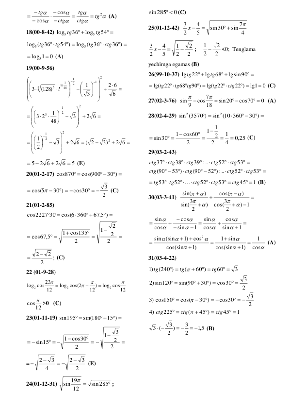 






2
cos
cos
tg
ctg
tg
ctg
tg



 

 
 (A)  
18(00-8-42) 
 

54
log
36
log
5
5
tg
tg
 
 

 

36 )
36
log (
54 )
36
log (
5
5
ctg
tg
tg
tg
 
0
1
 log5 
 (A) 
19(00-9-56) 



























































 












2 6
3)
( 2
2 6
3
2
1
2 6
3
48
1
2
3
6
6
2
3
1
(128)
3
2
2
2
1
2
2
1
3
2
1
2
1
48
1
ln
7
3 l
 
5
2 6
2 6
5




 (E) 
20(01-2-17) 
 

 
30 )
cos(900
cos870
 
2
3
cos30
30 )
cos(5
  
  



 (C) 
21(01-2-85) 


 

 

 
 



2
2
2
1
2
cos135
1
67 5,
cos
)
67 5,
cos(6 360
2227 30'
cos
 
;
2
2
2 

 (C)  
22 (01-9-28) 
log cos12
12)
log cos(2
12
cos23
log
2
2
2







    
12
cos  >0   (C) 
23(01-11-19) 
 

 
15 )
sin(180
sin195
 
 

  
 
2
cos30
1
sin15



2
2
3
1
 
=
2
3
2
4
3
2

 


 (E) 
24(01-12-31) 


sin285
12
sin19

 ;  
0
sin285
 
(C)  
25(01-12-42)  
4
sin 7
sin30
5
4
2
3

 

x 
 
2
2
2
1
5
4
2
3


x 
;    
2
2
2
1 
<0;  Tenglama 
yechimga egamas (B) 
26(99-10-37) 
 


lgsin90
68
lg
22
lg
tg
tg
 
0
lg1
22 )
22
lg(
90 )
68
22
lg(

 

 



ctg
tg
tg
tg
tg
 (C) 
27(02-3-76)  
0
cos70
sin20
18
cos7
sin 9
 
 




  (A) 
28(02-4-29) 
 
 

 
30 )
sin (10 360
(3570 )
sin
2
2
 
,0 25
4
1
2
2
1
1
2
cos60
1
sin30



 

 

 (C) 
29(03-2-43) 
 



 
 


 





53
52
:) ..
52
(90
53 )
90
(
53
52
39 :..
38
37
ctg
ctg
ctg
ctg
ctg
ctg
ctg
ctg
ctg
 
1
45
53
52
52
53
 
 





ctg
ctg
ctg
tg
tg

 (B) 
30(03-3-41)  







) 1
2
3
cos(
)
cos(
)
2
3
sin(
)
sin(








 









1
sin
cos
cos
sin
1
sin
cos
cos
sin








 







cos
1
)1
cos(sin
sin
1
)1
cos(sin
cos
)1
(sin
sin
2








 (A) 
31(03-4-22)  
1
45
45 )
(
225
)
4
2
3
cos30
30 )
cos(
) cos150
3
2
3
cos30
30 )
sin(90
)sin120
2
3
60
60 )
(
(240 )
)1
 
 



  
  



 
 
 


 
 



ctg
ctg
ctg
tg
tg
tg



 
5,1
2
3
2 )
3
3 (
 
 
 
 (B) 
