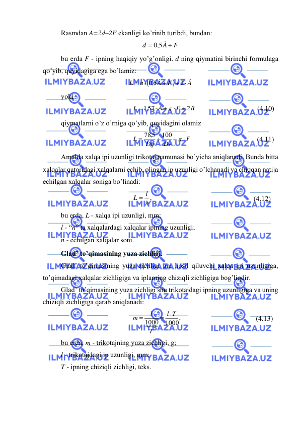  
 
Rasmdan A=2d–2F ekanligi ko’rinib turibdi, bundan: 
F
À
d
+
=
5,0
 
bu erda F - ipning haqiqiy yo’g’onligi. d ning qiymatini birinchi formulaga 
qo’yib, quyidagiga ega bo’lamiz: 
(
)
Â
F
À
n
L

+
+

=
2
5,0
 
yoki  
В
F
A
L
2
,157
+

+

=

                                   (4.10) 
qiymatlarni o’z o’rniga qo’yib, quyidagini olamiz 
F
Ðv
Ðg
L

+
+
=

100
78 5,
                                     (4.11) 
Amalda xalqa ipi uzunligi trikotaj namunasi bo’yicha aniqlanadi. Bunda bitta 
xalqalar qatoridagi xalqalarni echib, olingan ip uzunligi o’lchanadi va chiqqan natija 
echilgan xalqalar soniga bo’linadi: 
n ,
L = l
                                                         (4.12) 
bu erda, L - xalqa ipi uzunligi, mm;  
l - “n” ta xalqalardagi xalqalar ipining uzunligi; 
n - echilgan xalqalar soni. 
Glad’ to’qimasining yuza zichligi. 
Glad’ to’qimasining yuza zichligi uni hosil qiluvchi xalqa ipi uzunligiga, 
to’qimadagi xalqalar zichligiga va iplarning chiziqli zichligiga bog’liqdir. 
Glad’ to’qimasining yuza zichligi shu trikotajdagi ipning uzunligiga va uning 
chiziqli zichligiga qarab aniqlanadi: 
1000,
1000
T
l
T
l
m

=
=
                                          (4.13) 
bu erda, m - trikotajning yuza zichligi, g; 
l - trikotajdagi ip uzunligi, mm; 
T - ipning chiziqli zichligi, teks. 
