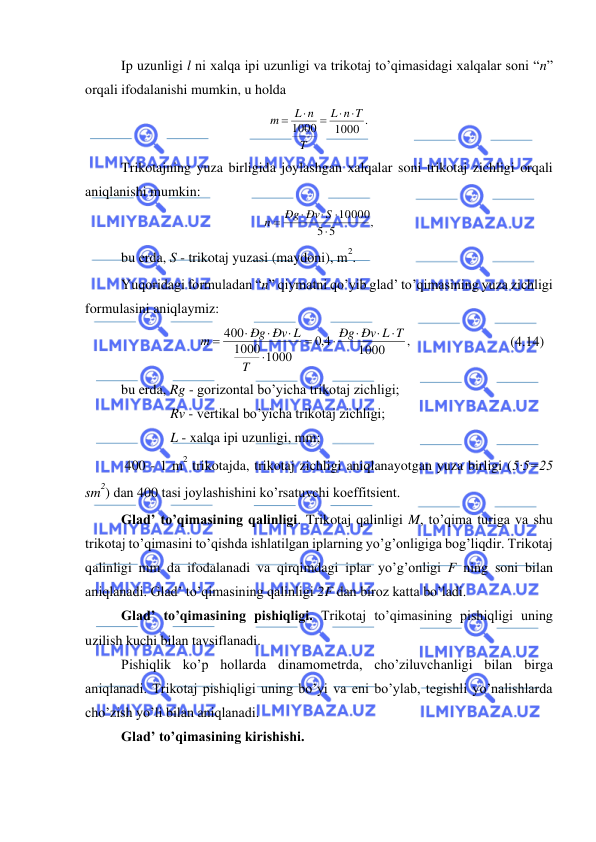  
 
Ip uzunligi l ni xalqa ipi uzunligi va trikotaj to’qimasidagi xalqalar soni “n” 
orqali ifodalanishi mumkin, u holda 
1000 .
1000
n T
L
T
L n
m
 
=

=
 
Trikotajning yuza birligida joylashgan xalqalar soni trikotaj zichligi orqali 
aniqlanishi mumkin: 
,
5
5
10000




=
Ðg Ðv S
n
 
bu erda, S - trikotaj yuzasi (maydoni), m
2. 
Yuqoridagi formuladan “n” qiymatni qo’yib glad’ to’qimasining yuza zichligi 
formulasini aniqlaymiz: 
,
1000
4,0
1000
1000
400
Ðv L T
Ðg
T
Ðg Ðv L
m




=




=
                            (4.14) 
bu erda, Rg - gorizontal bo’yicha trikotaj zichligi; 
Rv - vertikal bo’yicha trikotaj zichligi; 
L - xalqa ipi uzunligi, mm; 
 400 - 1 m
2 trikotajda, trikotaj zichligi aniqlanayotgan yuza birligi (5·5=25 
sm
2) dan 400 tasi joylashishini ko’rsatuvchi koeffitsient. 
Glad’ to’qimasining qalinligi. Trikotaj qalinligi M, to’qima turiga va shu 
trikotaj to’qimasini to’qishda ishlatilgan iplarning yo’g’onligiga bog’liqdir. Trikotaj 
qalinligi mm da ifodalanadi va qirqimdagi iplar yo’g’onligi F ning soni bilan 
aniqlanadi. Glad’ to’qimasining qalinligi 2F dan biroz katta bo’ladi. 
Glad’ to’qimasining pishiqligi. Trikotaj to’qimasining pishiqligi uning 
uzilish kuchi bilan tavsiflanadi. 
Pishiqlik ko’p hollarda dinamometrda, cho’ziluvchanligi bilan birga 
aniqlanadi. Trikotaj pishiqligi uning bo’yi va eni bo’ylab, tegishli yo’nalishlarda 
cho’zish yo’li bilan aniqlanadi. 
Glad’ to’qimasining kirishishi. 
