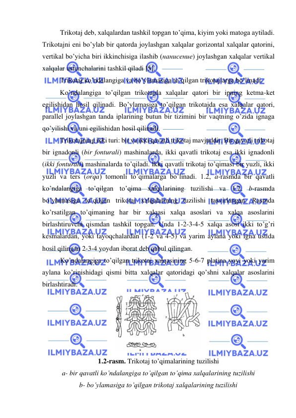  
 
Trikotaj deb, xalqalardan tashkil topgan to’qima, kiyim yoki matoga aytiladi. 
Trikotajni eni bo’ylab bir qatorda joylashgan xalqalar gorizontal xalqalar qatorini, 
vertikal bo’yicha biri ikkinchisiga ilashib (нанисение) joylashgan xalqalar vertikal 
xalqalar ustunchalarini tashkil qiladi [5].  
Trikotaj ko’ndalangiga va bo’ylamasiga to’qilgan trikotajlarga bo’linadi. 
Ko’ndalangiga to’qilgan trikotajda xalqalar qatori bir ipning ketma-ket 
egilishidan hosil qilinadi. Bo’ylamasiga to’qilgan trikotajda esa xalqalar qatori, 
parallel joylashgan tanda iplarining butun bir tizimini bir vaqtning o’zida ignaga 
qo’yilishi va uni egilishidan hosil qilinadi. 
Trikotajning ikki turi: bir va ikki qavatli trikotaj mavjuddir. Bir qavatli trikotaj 
bir ignadonli (bir fonturali) mashinalarda, ikki qavatli trikotaj esa ikki ignadonli 
(ikki fonturali) mashinalarda to’qiladi. Ikki qavatli trikotaj to’qimasi bir yuzli, ikki 
yuzli va ters (orqa) tomonli to’qimalarga bo’linadi. 1.2, a-rasmda bir qavatli 
ko’ndalangiga to’qilgan to’qima xalqalarining tuzilishi va 1.2, b-rasmda 
bo’ylamasiga to’qilgan trikotaj xalqalarining tuzilishi tasvirlangan. Rasmda 
ko’rsatilgan to’qimaning har bir xalqasi xalqa asoslari va xalqa asoslarini 
birlashtiruvchi qismdan tashkil topgan. Unda 1-2-3-4-5 xalqa asosi ikki to’g’ri 
kesmalardan, yoki tayoqchalardan (1-2 va 4-5) va yarim aylana yoki igna ustida 
hosil qilingan 2-3-4 yoydan iborat deb qabul qilingan. 
Ko’ndalangiga to’qilgan trikotaj xalqasining 5-6-7 platina yoyi yoki yarim 
aylana ko’rinishidagi qismi bitta xalqalar qatoridagi qo’shni xalqalar asoslarini 
birlashtiradi. 
 
1.2-rasm. Trikotaj to’qimalarining tuzilishi 
a- bir qavatli ko’ndalangiga to’qilgan to’qima xalqalarining tuzilishi 
b- bo’ylamasiga to’qilgan trikotaj xalqalarining tuzilishi 
