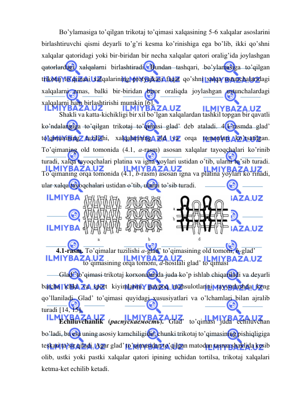  
 
Bo’ylamasiga to’qilgan trikotaj to’qimasi xalqasining 5-6 xalqalar asoslarini 
birlashtiruvchi qismi deyarli to’g’ri kesma ko’rinishiga ega bo’lib, ikki qo’shni 
xalqalar qatoridagi yoki bir-biridan bir necha xalqalar qatori oralig’ida joylashgan 
qatorlardagi xalqalarni birlashtiradi. Bundan tashqari, bo’ylamasiga to’qilgan 
trikotaj to’qimasi xalqalarining protyajkasi faqat qo’shni xalqa ustunchalaridagi 
xalqalarni emas, balki bir-biridan biror oraliqda joylashgan ustunchalardagi 
xalqalarni ham birlashtirishi mumkin [6].  
Shakli va katta-kichikligi bir xil bo’lgan xalqalardan tashkil topgan bir qavatli 
ko’ndalangiga to’qilgan trikotaj to’qimasi glad’ deb ataladi. 4.1-rasmda glad’ 
to’qimasining tuzilishi, xalqalarining old va orqa tomonlari ko’rsatilgan. 
To’qimaning old tomonida (4.1, a-rasm) asosan xalqalar tayoqchalari ko’rinib 
turadi, xalqa tayoqchalari platina va igna yoylari ustidan o’tib, ularni to’sib turadi. 
To’qimaning orqa tomonida (4.1, b-rasm) asosan igna va platina yoylari ko’rinadi, 
ular xalqa tayoqchalari ustidan o’tib, ularni to’sib turadi. 
 
4.1-rasm. To’qimalar tuzilishi a-glad’ to’qimasining old tomoni, b-glad’ 
to’qimasining orqa tomoni, d-hosilali glad’ to’qimasi 
Glad’ to’qimasi trikotaj korxonalarida juda ko’p ishlab chiqariladi va deyarli 
barcha ichki va sport kiyimlarini, paypoq mahsulotlarini tayyorlashda keng 
qo’llaniladi. Glad’ to’qimasi quyidagi xususiyatlari va o’lchamlari bilan ajralib 
turadi [14, 15]. 
Echiluvchanlik (распускаемость). Glad’ to’qimasi juda echiluvchan 
bo’ladi, bu esa uning asosiy kamchiligidir, chunki trikotaj to’qimasining pishiqligiga 
teskari ta’sir qiladi. Agar glad’ to’qimasidan to’qilgan matodan tasma shaklida kesib 
olib, ustki yoki pastki xalqalar qatori ipining uchidan tortilsa, trikotaj xalqalari 
ketma-ket echilib ketadi.  
