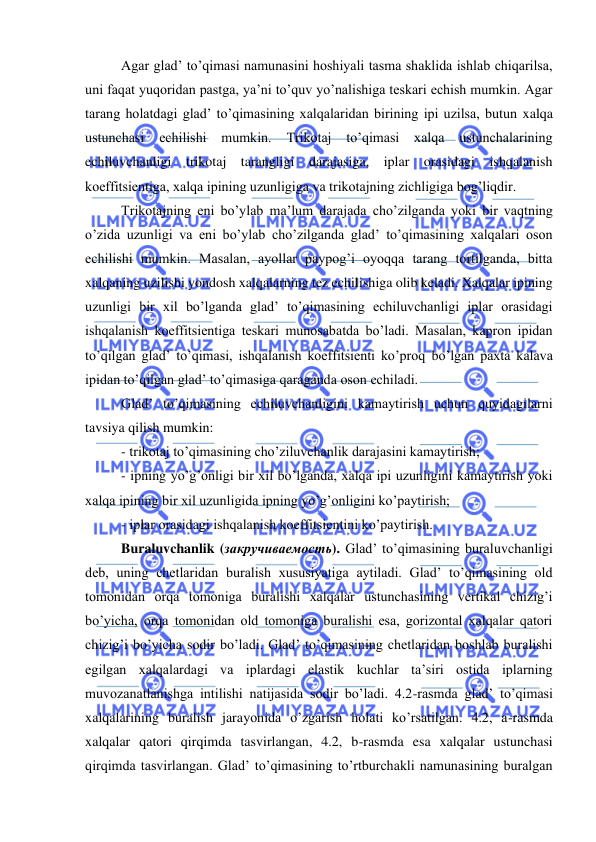  
 
Agar glad’ to’qimasi namunasini hoshiyali tasma shaklida ishlab chiqarilsa, 
uni faqat yuqoridan pastga, ya’ni to’quv yo’nalishiga teskari echish mumkin. Agar 
tarang holatdagi glad’ to’qimasining xalqalaridan birining ipi uzilsa, butun xalqa 
ustunchasi 
echilishi 
mumkin. 
Trikotaj 
to’qimasi 
xalqa 
ustunchalarining 
echiluvchanligi trikotaj tarangligi darajasiga, iplar orasidagi ishqalanish 
koeffitsientiga, xalqa ipining uzunligiga va trikotajning zichligiga bog’liqdir.  
Trikotajning eni bo’ylab ma’lum darajada cho’zilganda yoki bir vaqtning 
o’zida uzunligi va eni bo’ylab cho’zilganda glad’ to’qimasining xalqalari oson 
echilishi mumkin. Masalan, ayollar paypog’i oyoqqa tarang tortilganda, bitta 
xalqaning uzilishi yondosh xalqalarning tez echilishiga olib keladi. Xalqalar ipining 
uzunligi bir xil bo’lganda glad’ to’qimasining echiluvchanligi iplar orasidagi 
ishqalanish koeffitsientiga teskari munosabatda bo’ladi. Masalan, kapron ipidan 
to’qilgan glad’ to’qimasi, ishqalanish koeffitsienti ko’proq bo’lgan paxta kalava 
ipidan to’qilgan glad’ to’qimasiga qaraganda oson echiladi. 
Glad’ to’qimasining echiluvchanligini kamaytirish uchun quyidagilarni 
tavsiya qilish mumkin: 
- trikotaj to’qimasining cho’ziluvchanlik darajasini kamaytirish; 
- ipning yo’g’onligi bir xil bo’lganda, xalqa ipi uzunligini kamaytirish yoki 
xalqa ipining bir xil uzunligida ipning yo’g’onligini ko’paytirish; 
- iplar orasidagi ishqalanish koeffitsientini ko’paytirish. 
Buraluvchanlik (закручиваемость). Glad’ to’qimasining buraluvchanligi 
deb, uning chetlaridan buralish xususiyatiga aytiladi. Glad’ to’qimasining old 
tomonidan orqa tomoniga buralishi xalqalar ustunchasining vertikal chizig’i 
bo’yicha, orqa tomonidan old tomoniga buralishi esa, gorizontal xalqalar qatori 
chizig’i bo’yicha sodir bo’ladi. Glad’ to’qimasining chetlaridan boshlab buralishi 
egilgan xalqalardagi va iplardagi elastik kuchlar ta’siri ostida iplarning 
muvozanatlanishga intilishi natijasida sodir bo’ladi. 4.2-rasmda glad’ to’qimasi 
xalqalarining buralish jarayonida o’zgarish holati ko’rsatilgan. 4.2, a-rasmda 
xalqalar qatori qirqimda tasvirlangan, 4.2, b-rasmda esa xalqalar ustunchasi 
qirqimda tasvirlangan. Glad’ to’qimasining to’rtburchakli namunasining buralgan 

