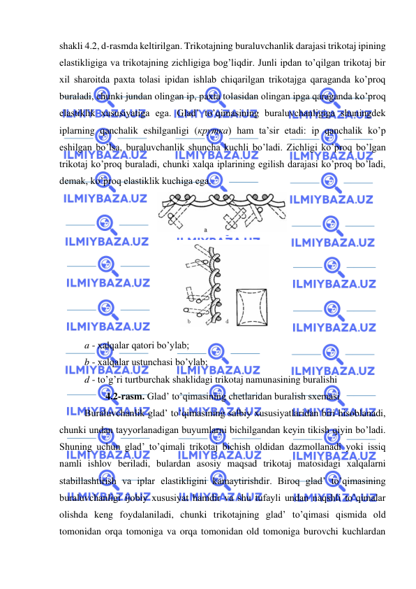  
 
shakli 4.2, d-rasmda keltirilgan. Trikotajning buraluvchanlik darajasi trikotaj ipining 
elastikligiga va trikotajning zichligiga bog’liqdir. Junli ipdan to’qilgan trikotaj bir 
xil sharoitda paxta tolasi ipidan ishlab chiqarilgan trikotajga qaraganda ko’proq 
buraladi, chunki jundan olingan ip, paxta tolasidan olingan ipga qaraganda ko’proq 
elastiklik xususiyatiga ega. Glad’ to’qimasining buraluvchanligiga shuningdek 
iplarning qanchalik eshilganligi (крутка) ham ta’sir etadi: ip qanchalik ko’p 
eshilgan bo’lsa, buraluvchanlik shuncha kuchli bo’ladi. Zichligi ko’proq bo’lgan 
trikotaj ko’proq buraladi, chunki xalqa iplarining egilish darajasi ko’proq bo’ladi, 
demak, ko’proq elastiklik kuchiga ega. 
 
 
a - xalqalar qatori bo’ylab; 
b - xalqalar ustunchasi bo’ylab; 
d - to’g’ri turtburchak shaklidagi trikotaj namunasining buralishi 
4.2-rasm. Glad’ to’qimasining chetlaridan buralish sxemasi 
Buraluvchanlik glad’ to’qimasining salbiy xususiyatlaridan biri hisoblanadi, 
chunki undan tayyorlanadigan buyumlarni bichilgandan keyin tikish qiyin bo’ladi. 
Shuning uchun glad’ to’qimali trikotaj bichish oldidan dazmollanadi yoki issiq 
namli ishlov beriladi, bulardan asosiy maqsad trikotaj matosidagi xalqalarni 
stabillashtirish va iplar elastikligini kamaytirishdir. Biroq glad’ to’qimasining 
buraluvchanligi ijobiy xususiyat hamdir va shu tufayli undan naqshli to’qimalar 
olishda keng foydalaniladi, chunki trikotajning glad’ to’qimasi qismida old 
tomonidan orqa tomoniga va orqa tomonidan old tomoniga burovchi kuchlardan 

