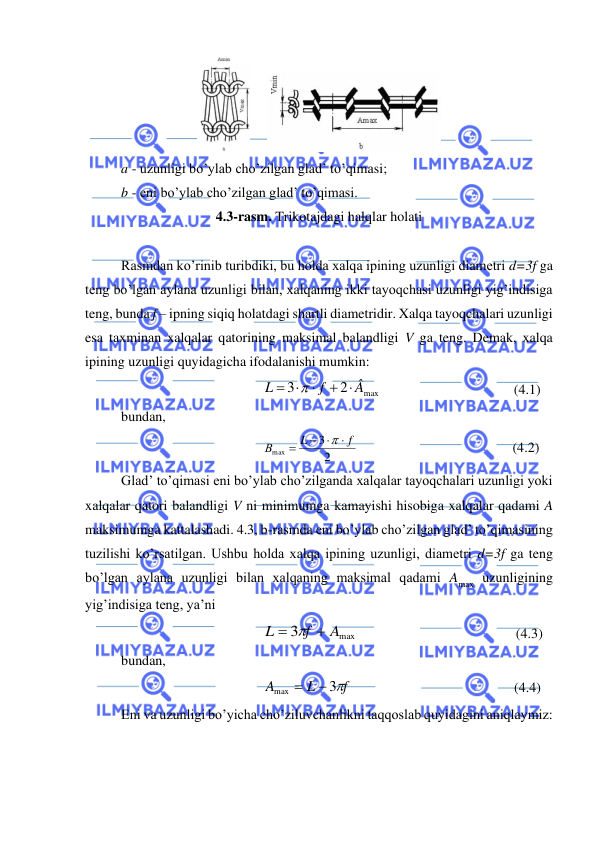  
 
     
 
a - uzunligi bo’ylab cho’zilgan glad’ to’qimasi; 
b - eni bo’ylab cho’zilgan glad’ to’qimasi. 
4.3-rasm. Trikotajdagi halqlar holati 
 
Rasmdan ko’rinib turibdiki, bu holda xalqa ipining uzunligi diametri d=3f ga 
teng bo’lgan aylana uzunligi bilan, xalqaning ikki tayoqchasi uzunligi yig’indisiga 
teng, bunda f – ipning siqiq holatdagi shartli diametridir. Xalqa tayoqchalari uzunligi 
esa taxminan xalqalar qatorining maksimal balandligi V ga teng. Demak, xalqa 
ipining uzunligi quyidagicha ifodalanishi mumkin: 
max
2
3
Â
f
L
+ 

= 

                                      (4.1) 
bundan, 
2
3
max
f
L
В

− 
=

                                            (4.2) 
Glad’ to’qimasi eni bo’ylab cho’zilganda xalqalar tayoqchalari uzunligi yoki 
xalqalar qatori balandligi V ni minimumga kamayishi hisobiga xalqalar qadami A 
maksimumga kattalashadi. 4.3, b-rasmda eni bo’ylab cho’zilgan glad’ to’qimasining 
tuzilishi ko’rsatilgan. Ushbu holda xalqa ipining uzunligi, diametri d=3f ga teng 
bo’lgan aylana uzunligi bilan xalqaning maksimal qadami Amax uzunligining 
yig’indisiga teng, ya’ni  
max
3
A
f
L
=  +
                                             (4.3) 
bundan,  
f
L
A
3
max
−
=
                                              (4.4) 
Eni va uzunligi bo’yicha cho’ziluvchanlikni taqqoslab quyidagini aniqlaymiz: 
 
 
