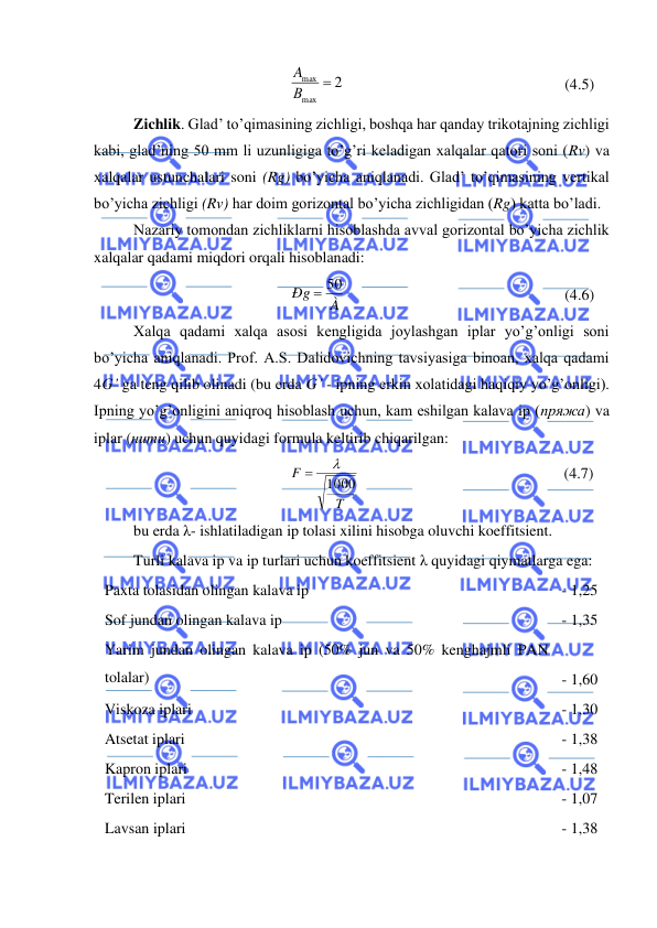  
 
2
max
max =
В
A
                                                         (4.5) 
Zichlik. Glad’ to’qimasining zichligi, boshqa har qanday trikotajning zichligi 
kabi, glad’ning 50 mm li uzunligiga to’g’ri keladigan xalqalar qatori soni (Rv) va 
xalqalar ustunchalari soni (Rg) bo’yicha aniqlanadi. Glad’ to’qimasining vertikal 
bo’yicha zichligi (Rv) har doim gorizontal bo’yicha zichligidan (Rg) katta bo’ladi. 
Nazariy tomondan zichliklarni hisoblashda avval gorizontal bo’yicha zichlik 
xalqalar qadami miqdori orqali hisoblanadi: 
À
Ðg
= 50
                                                         (4.6) 
Xalqa qadami xalqa asosi kengligida joylashgan iplar yo’g’onligi soni 
bo’yicha aniqlanadi. Prof. A.S. Dalidovichning tavsiyasiga binoan, xalqa qadami 
4G’ ga teng qilib olinadi (bu erda G’ - ipning erkin xolatidagi haqiqiy yo’g’onligi). 
Ipning yo’g’onligini aniqroq hisoblash uchun, kam eshilgan kalava ip (пряжа) va 
iplar (нити) uchun quyidagi formula keltirib chiqarilgan: 
T
F
1000

=
                                                     (4.7) 
bu erda λ- ishlatiladigan ip tolasi xilini hisobga oluvchi koeffitsient. 
Turli kalava ip va ip turlari uchun koeffitsient λ quyidagi qiymatlarga ega: 
Paxta tolasidan olingan kalava ip 
- 1,25 
Sof jundan olingan kalava ip 
- 1,35 
Yarim jundan olingan kalava ip (50% jun va 50% kenghajmli PAN 
tolalar) 
 
- 1,60 
Viskoza iplari 
- 1,30 
Atsetat iplari 
- 1,38 
Kapron iplari 
- 1,48 
Terilen iplari 
- 1,07 
Lavsan iplari 
- 1,38 
