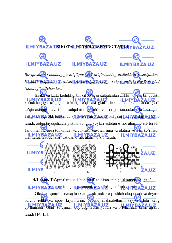  
 
 
 
 
 
TRIKOTAJ TO’QIMALARNING TASNIFI 
 
 
 
Bir qavatli ko’ndalangiga to’qilgan glad to’qimasining tuzilishi va xususiyatlari. 
Hosilali to’qimalar tuzilishi va xususiyatlarining o’ziga xosligi. Hosilali glad 
texnologik o’lchamlari. 
Shakli va katta-kichikligi bir xil bo’lgan xalqalardan tashkil topgan bir qavatli 
ko’ndalangiga to’qilgan trikotaj to’qimasi glad’ deb ataladi. 4.1-rasmda glad’ 
to’qimasining tuzilishi, xalqalarining old va orqa tomonlari ko’rsatilgan. 
To’qimaning old tomonida (4.1, a-rasm) asosan xalqalar tayoqchalari ko’rinib 
turadi, xalqa tayoqchalari platina va igna yoylari ustidan o’tib, ularni to’sib turadi. 
To’qimaning orqa tomonida (4.1, b-rasm) asosan igna va platina yoylari ko’rinadi, 
ular xalqa tayoqchalari ustidan o’tib, ularni to’sib turadi. 
 
4.1-rasm. To’qimalar tuzilishi a-glad’ to’qimasining old tomoni, b-glad’ 
to’qimasining orqa tomoni, d-hosilali glad’ to’qimasi 
Glad’ to’qimasi trikotaj korxonalarida juda ko’p ishlab chiqariladi va deyarli 
barcha ichki va sport kiyimlarini, paypoq mahsulotlarini tayyorlashda keng 
qo’llaniladi. Glad’ to’qimasi quyidagi xususiyatlari va o’lchamlari bilan ajralib 
turadi [14, 15]. 
