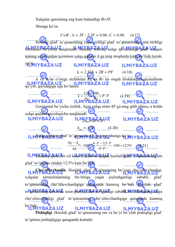  
 
Xalqalar qatorining eng kam balandligi B=3F. 
Shunga ko’ra:  
C=B : A = 3F : 3,5F = 0,86; C = 0,86.     (4.17) 
Hosilali glad’ to’qimasining yuza zichligi glad’ to’qimasining yuza zichligi 
formulasi bo’yicha aniqlanadi. Bunday trikotaj xalqa ipi uzunligi glad’ xalqasi 
ipining uzunligidan taxminan xalqa qadami A ga teng miqdorda katta bo’lishi kerak, 
ya’ni 
L = 2,57A + 2B + PF         (4.18) 
A va V lar o’rniga zichliklari Rg va Rv lar orqali ifodalangan qiymatlarni 
qo’yib, quyidagiga ega bo’lamiz: 
P F
Рv
Рg
L

+
+
=
128 100
          (4.19) 
Gorizontal bo’yicha zichlik. Agar xalqa enini 4F ga teng qilib olinsa, u holda 
xalqa qadami quyidagicha aniqlanadi: 
2Apg=4F+3F; 
Apg = 3,5F             (4.20) 
Xalqa qadami glad’ to’qimasida 4F ga teng, shunga ko’ra: 
12 5, %
100
4
5,3
4
100
=



−

=

−
F
F
F
Ag
A
Ag
pg
     (4.21) 
Shunday qilib, bir xil kalava ipdan to’qilgan hosilali glad’ to’qimasining eni 
glad’ to’qimasi enidan 12,5% kam bo’ladi. 
Cho’ziluvchanlik. Hosilali glad’ to’qimasining bo’yiga cho’ziluvchanligi, 
xalqalar 
ustunchalarining 
bir-biriga 
yaqin 
joylashganligi 
sababli, 
glad’ 
to’qimasining cho’ziluvchanligiga qaraganda kamroq bo’ladi. Hosilali glad’ 
to’qimasining tarkibida uzun protyajkalar bo’lganligi sababli bu trikotajning eniga 
cho’ziluvchanligi glad’ to’qimasining cho’ziluvchanligiga qaraganda kamroq 
bo’ladi. 
Pishiqligi. Hosilali glad’ to’qimasining eni va bo’yi bo’ylab pishiqligi glad’ 
to’qimasi pishiqligiga qaraganda kattadir. 
