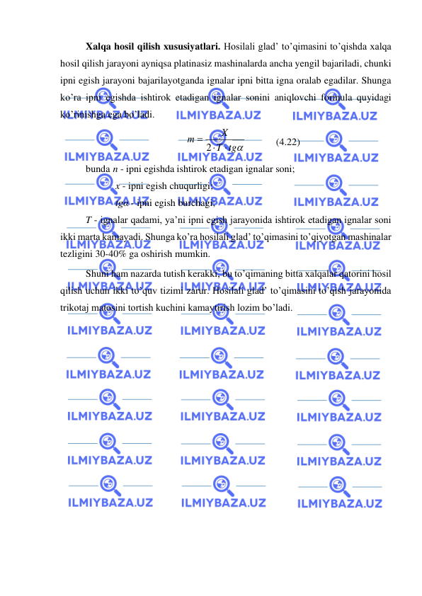  
 
Xalqa hosil qilish xususiyatlari. Hosilali glad’ to’qimasini to’qishda xalqa 
hosil qilish jarayoni ayniqsa platinasiz mashinalarda ancha yengil bajariladi, chunki 
ipni egish jarayoni bajarilayotganda ignalar ipni bitta igna oralab egadilar. Shunga 
ko’ra ipni egishda ishtirok etadigan ignalar sonini aniqlovchi formula quyidagi 
ko’rinishga ega bo’ladi. 
tg
T
X
т

= 2
            (4.22) 
bunda  n - ipni egishda ishtirok etadigan ignalar soni; 
x - ipni egish chuqurligi; 
tgα - ipni egish burchagi; 
T - ignalar qadami, ya’ni ipni egish jarayonida ishtirok etadigan ignalar soni 
ikki marta kamayadi. Shunga ko’ra hosilali glad’ to’qimasini to’qiyotgan mashinalar 
tezligini 30-40% ga oshirish mumkin. 
Shuni ham nazarda tutish kerakki, bu to’qimaning bitta xalqalar qatorini hosil 
qilish uchun ikki to’quv tizimi zarur. Hosilali glad’ to’qimasini to’qish jarayonida 
trikotaj matosini tortish kuchini kamaytirish lozim bo’ladi. 
 
