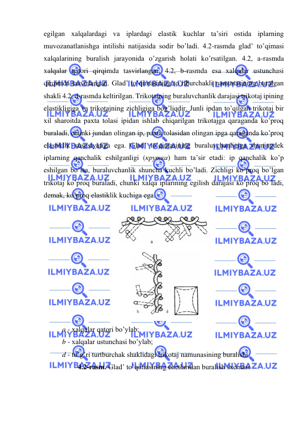 
 
egilgan xalqalardagi va iplardagi elastik kuchlar ta’siri ostida iplarning 
muvozanatlanishga intilishi natijasida sodir bo’ladi. 4.2-rasmda glad’ to’qimasi 
xalqalarining buralish jarayonida o’zgarish holati ko’rsatilgan. 4.2, a-rasmda 
xalqalar qatori qirqimda tasvirlangan, 4.2, b-rasmda esa xalqalar ustunchasi 
qirqimda tasvirlangan. Glad’ to’qimasining to’rtburchakli namunasining buralgan 
shakli 4.2, d-rasmda keltirilgan. Trikotajning buraluvchanlik darajasi trikotaj ipining 
elastikligiga va trikotajning zichligiga bog’liqdir. Junli ipdan to’qilgan trikotaj bir 
xil sharoitda paxta tolasi ipidan ishlab chiqarilgan trikotajga qaraganda ko’proq 
buraladi, chunki jundan olingan ip, paxta tolasidan olingan ipga qaraganda ko’proq 
elastiklik xususiyatiga ega. Glad’ to’qimasining buraluvchanligiga shuningdek 
iplarning qanchalik eshilganligi (крутка) ham ta’sir etadi: ip qanchalik ko’p 
eshilgan bo’lsa, buraluvchanlik shuncha kuchli bo’ladi. Zichligi ko’proq bo’lgan 
trikotaj ko’proq buraladi, chunki xalqa iplarining egilish darajasi ko’proq bo’ladi, 
demak, ko’proq elastiklik kuchiga ega. 
 
 
 
a - xalqalar qatori bo’ylab; 
b - xalqalar ustunchasi bo’ylab; 
d - to’g’ri turtburchak shaklidagi trikotaj namunasining buralishi 
4.2-rasm. Glad’ to’qimasining chetlaridan buralish sxemasi 
 
