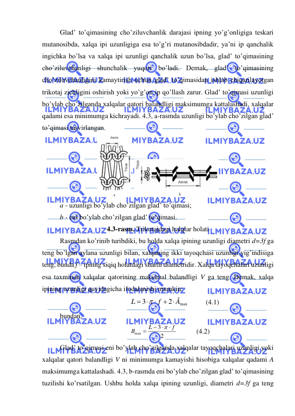  
 
Glad’ to’qimasining cho’ziluvchanlik darajasi ipning yo’g’onligiga teskari 
mutanosibda, xalqa ipi uzunligiga esa to’g’ri mutanosibdadir, ya’ni ip qanchalik 
ingichka bo’lsa va xalqa ipi uzunligi qanchalik uzun bo’lsa, glad’ to’qimasining 
cho’ziluvchanligi shunchalik yuqori bo’ladi. Demak, glad’ to’qimasining 
cho’ziluvchanligini kamaytirish uchun glad’ to’qimasidan ishlab chiqarilayotgan 
trikotaj zichligini oshirish yoki yo’g’on ip qo’llash zarur. Glad’ to’qimasi uzunligi 
bo’ylab cho’zilganda xalqalar qatori balandligi maksimumga kattalashadi, xalqalar 
qadami esa minimumga kichrayadi. 4.3, a-rasmda uzunligi bo’ylab cho’zilgan glad’ 
to’qimasi tasvirlangan. 
  
 
a - uzunligi bo’ylab cho’zilgan glad’ to’qimasi; 
b - eni bo’ylab cho’zilgan glad’ to’qimasi. 
4.3-rasm. Trikotajdagi halqlar holati 
Rasmdan ko’rinib turibdiki, bu holda xalqa ipining uzunligi diametri d=3f ga 
teng bo’lgan aylana uzunligi bilan, xalqaning ikki tayoqchasi uzunligi yig’indisiga 
teng, bunda f – ipning siqiq holatdagi shartli diametridir. Xalqa tayoqchalari uzunligi 
esa taxminan xalqalar qatorining maksimal balandligi V ga teng. Demak, xalqa 
ipining uzunligi quyidagicha ifodalanishi mumkin: 
max
2
3
Â
f
L
+ 

= 

          (4.1) 
bundan, 
2
3
max
f
L
В

− 
=

           (4.2) 
Glad’ to’qimasi eni bo’ylab cho’zilganda xalqalar tayoqchalari uzunligi yoki 
xalqalar qatori balandligi V ni minimumga kamayishi hisobiga xalqalar qadami A 
maksimumga kattalashadi. 4.3, b-rasmda eni bo’ylab cho’zilgan glad’ to’qimasining 
tuzilishi ko’rsatilgan. Ushbu holda xalqa ipining uzunligi, diametri d=3f ga teng 
