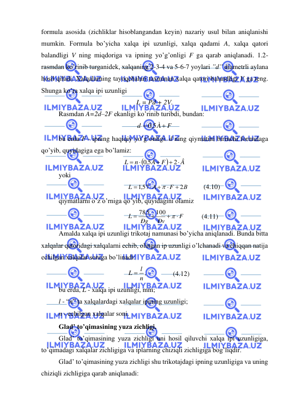  
 
formula asosida (zichliklar hisoblangandan keyin) nazariy usul bilan aniqlanishi 
mumkin. Formula bo’yicha xalqa ipi uzunligi, xalqa qadami A, xalqa qatori 
balandligi V ning miqdoriga va ipning yo’g’onligi F ga qarab aniqlanadi. 1.2-
rasmdan ko’rinib turganidek, xalqaning 2-3-4 va 5-6-7 yoylari ”d” diametrli aylana 
hosil qiladi. Xalqalarning tayoqchalari taxminan xalqa qatori balandligi V ga teng. 
Shunga ko’ra xalqa ipi uzunligi 
L = Pd + 2V. 
Rasmdan A=2d–2F ekanligi ko’rinib turibdi, bundan: 
F
À
d
+
=
5,0
 
bu erda F - ipning haqiqiy yo’g’onligi. d ning qiymatini birinchi formulaga 
qo’yib, quyidagiga ega bo’lamiz: 
(
)
Â
F
À
n
L

+
+

=
2
5,0
 
yoki  
В
F
A
L
2
,157
+

+

=

         (4.10) 
qiymatlarni o’z o’rniga qo’yib, quyidagini olamiz 
F
Ðv
Ðg
L

+
+
=

100
78 5,
          (4.11) 
Amalda xalqa ipi uzunligi trikotaj namunasi bo’yicha aniqlanadi. Bunda bitta 
xalqalar qatoridagi xalqalarni echib, olingan ip uzunligi o’lchanadi va chiqqan natija 
echilgan xalqalar soniga bo’linadi: 
n ,
L = l
               (4.12) 
bu erda, L - xalqa ipi uzunligi, mm;  
l - “n” ta xalqalardagi xalqalar ipining uzunligi; 
n - echilgan xalqalar soni. 
Glad’ to’qimasining yuza zichligi. 
Glad’ to’qimasining yuza zichligi uni hosil qiluvchi xalqa ipi uzunligiga, 
to’qimadagi xalqalar zichligiga va iplarning chiziqli zichligiga bog’liqdir. 
Glad’ to’qimasining yuza zichligi shu trikotajdagi ipning uzunligiga va uning 
chiziqli zichligiga qarab aniqlanadi: 
