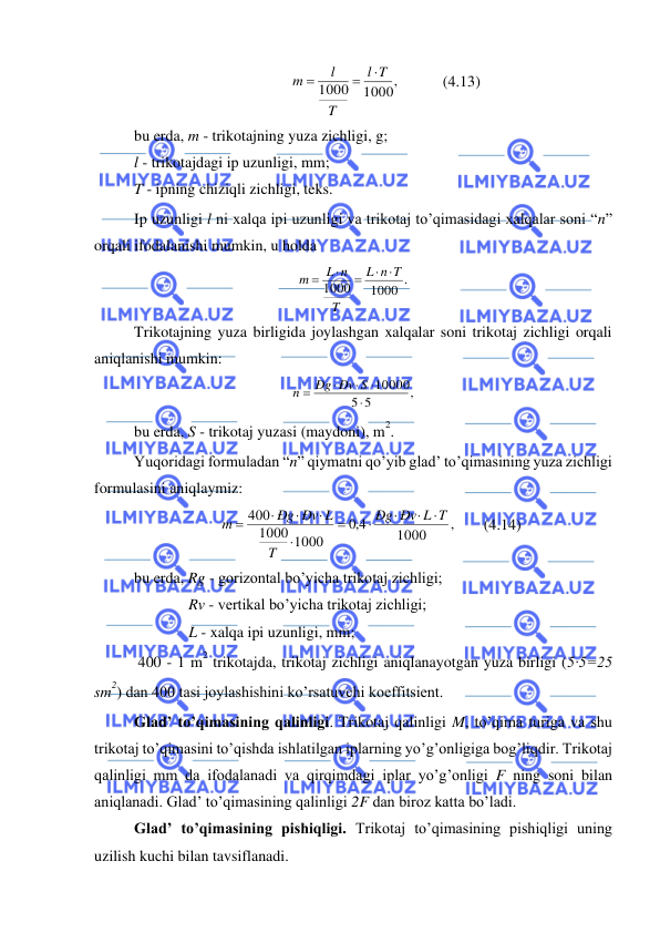  
 
1000,
1000
T
l
T
l
m

=
=
           (4.13) 
bu erda, m - trikotajning yuza zichligi, g; 
l - trikotajdagi ip uzunligi, mm; 
T - ipning chiziqli zichligi, teks. 
Ip uzunligi l ni xalqa ipi uzunligi va trikotaj to’qimasidagi xalqalar soni “n” 
orqali ifodalanishi mumkin, u holda 
1000 .
1000
n T
L
T
L n
m
 
=

=
 
Trikotajning yuza birligida joylashgan xalqalar soni trikotaj zichligi orqali 
aniqlanishi mumkin: 
,
5
5
10000




=
Ðg Ðv S
n
 
bu erda, S - trikotaj yuzasi (maydoni), m
2. 
Yuqoridagi formuladan “n” qiymatni qo’yib glad’ to’qimasining yuza zichligi 
formulasini aniqlaymiz: 
,
1000
4,0
1000
1000
400
Ðv L T
Ðg
T
Ðg Ðv L
m




=




=
       (4.14) 
bu erda, Rg - gorizontal bo’yicha trikotaj zichligi; 
Rv - vertikal bo’yicha trikotaj zichligi; 
L - xalqa ipi uzunligi, mm; 
 400 - 1 m
2 trikotajda, trikotaj zichligi aniqlanayotgan yuza birligi (5·5=25 
sm
2) dan 400 tasi joylashishini ko’rsatuvchi koeffitsient. 
Glad’ to’qimasining qalinligi. Trikotaj qalinligi M, to’qima turiga va shu 
trikotaj to’qimasini to’qishda ishlatilgan iplarning yo’g’onligiga bog’liqdir. Trikotaj 
qalinligi mm da ifodalanadi va qirqimdagi iplar yo’g’onligi F ning soni bilan 
aniqlanadi. Glad’ to’qimasining qalinligi 2F dan biroz katta bo’ladi. 
Glad’ to’qimasining pishiqligi. Trikotaj to’qimasining pishiqligi uning 
uzilish kuchi bilan tavsiflanadi. 
