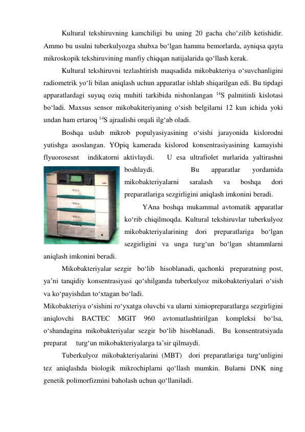  
 
Kultural tekshiruvning kamchiligi bu uning 20 gacha cho‘zilib ketishidir. 
Ammo bu usulni tuberkulyozga shubxa bo‘lgan hamma bemorlarda, ayniqsa qayta 
mikroskopik tekshiruvining manfiy chiqqan natijalarida qo‘llash kerak. 
 
Kultural tekshiruvni tezlashtirish maqsadida mikobakteriya o‘suvchanligini 
radiometrik yo‘li bilan aniqlash uchun apparatlar ishlab shiqarilgan edi. Bu tipdagi 
apparatlardagi suyuq oziq muhiti tarkibida nishonlangan 14S palmitinli kislotasi 
bo‘ladi. Maxsus sensor mikobakiteriyaning o‘sish belgilarni 12 kun ichida yoki 
undan ham ertaroq 14S ajraalishi orqali ilg‘ab oladi.   
 
Boshqa uslub mikrob populyasiyasining o‘sishi jarayonida kislorodni 
yutishga asoslangan. YOpiq kamerada kislorod konsentrasiyasining kamayishi 
flyuorosesnt  indikatorni aktivlaydi.   U esa ultrafiolet nurlarida yaltirashni 
boshlaydi. 
 
 
Bu 
apparatlar 
yordamida 
mikobakteriyalarni 
saralash 
va 
boshqa 
dori 
preparatlariga sezgirligini aniqlash imkonini beradi.   
YAna boshqa mukammal avtomatik apparatlar 
ko‘rib chiqilmoqda. Kultural tekshiruvlar tuberkulyoz 
mikobakteriyalarining dori preparatlariga bo‘lgan 
sezgirligini va unga turg‘un bo‘lgan shtammlarni  
aniqlash imkonini beradi.   
 
Mikobakteriyalar sezgir  bo‘lib  hisoblanadi, qachonki  preparatning post, 
ya’ni tanqidiy konsentrasiyasi qo‘shilganda tuberkulyoz mikobakteriyalari o‘sish 
va ko‘payishdan to‘xtagan bo‘ladi. 
Mikobakteriya o‘sishini ro‘yxatga oluvchi va ularni ximiopreparatlarga sezgirligini 
aniqlovchi 
BACTEC 
MGIT 
960 
avtomatlashtirilgan 
kompleksi 
bo‘lsa, 
o‘shandagina mikobakteriyalar sezgir bo‘lib hisoblanadi.  Bu konsentratsiyada 
preparat     turg‘un mikobakteriyalarga ta’sir qilmaydi.  
 
Tuberkulyoz mikobakteriyalarini (MBT)  dori preparatlariga turg‘unligini  
tez aniqlashda biologik mikrochiplarni qo‘llash mumkin. Bularni DNK ning 
genetik polimorfizmini baholash uchun qo‘llaniladi.  
