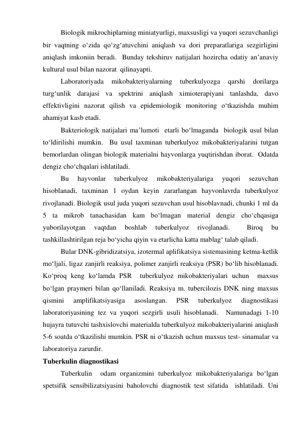  
Biologik mikrochiplarning miniatyurligi, maxsusligi va yuqori sezuvchanligi 
bir vaqtning o‘zida qo‘zg‘atuvchini aniqlash va dori preparatlariga sezgirligini 
aniqlash imkoniin beradi.  Bunday tekshiruv natijalari hozircha odatiy an’anaviy 
kultural usul bilan nazorat  qilinayapti.   
 
Laboratoriyada 
mikobakteriyalarning 
tuberkulyozga 
qarshi 
dorilarga 
turg‘unlik darajasi va spektrini aniqlash ximioterapiyani tanlashda, davo 
effektivligini nazorat qilish va epidemiologik monitoring o‘tkazishda muhim 
ahamiyat kasb etadi.  
 
Bakteriologik natijalari ma’lumoti  etarli bo‘lmaganda  biologik usul bilan 
to‘ldirilishi mumkin.  Bu usul taxminan tuberkulyoz mikobakteriyalarini tutgan 
bemorlardan olingan biologik materialni hayvonlarga yuqtirishdan iborat.  Odatda 
dengiz cho‘chqalari ishlatiladi.   
 
Bu 
hayvonlar 
tuberkulyoz 
mikobakteriyalariga 
yuqori 
sezuvchan 
hisoblanadi, taxminan 1 oydan keyin zararlangan hayvonlavrda tuberkulyoz 
rivojlanadi. Biologik usul juda yuqori sezuvchan usul hisoblavnadi, chunki 1 ml da 
5 ta mikrob tanachasidan kam bo‘lmagan material dengiz cho‘chqasiga 
yuborilayotgan 
vaqtdan 
boshlab 
tuberkulyoz 
rivojlanadi. 
 
Biroq 
bu 
tashkillashtirilgan reja bo‘yicha qiyin va etarlicha katta mablag‘ talab qiladi.  
Bular DNK-gibridizatsiya, izotermal aplifikatsiya sistemasining ketma-ketlik 
mo‘ljali, ligaz zanjirli reaksiya, polimer zanjirli reaksiya (PSR) bo‘lib hisoblanadi. 
Ko‘proq keng ko‘lamda PSR  tuberkulyoz mikobakteriyalari uchun  maxsus 
bo‘lgan praymeri bilan qo‘llaniladi. Reaksiya m. tubercilozis DNK ning maxsus 
qismini 
amplifikatsiyasiga 
asoslangan. 
PSR 
tuberkulyoz 
diagnostikasi 
laboratoriyasining tez va yuqori sezgirli usuli hisoblanadi.  Namunadagi 1-10 
hujayra tutuvchi tashxislovchi materialda tuberkulyoz mikobakteriyalarini aniqlash 
5-6 soatda o‘tkazilishi mumkin. PSR ni o‘tkazish uchun maxsus test- sinamalar va 
laboratoriya zarurdir. 
Tuberkulin diagnostikasi 
 
Tuberkulin  odam organizmini tuberkulyoz mikobakteriyalariga bo‘lgan 
spetsifik sensibilizatsiyasini baholovchi diagnostik test sifatida  ishlatiladi. Uni 
