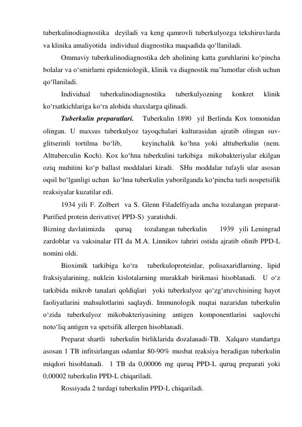tuberkulinodiagnostika  deyiladi va keng qamrovli tuberkulyozga tekshiruvlarda  
va klinika amaliyotida  individual diagnostika maqsadida qo‘llaniladi.  
 
Ommaviy tuberkulinodiagnostika deb aholining katta guruhlarini ko‘pincha 
bolalar va o‘smirlarni epidemiologik, klinik va diagnostik ma’lumotlar olish uchun 
qo‘llaniladi.  
 
Individual 
tuberkulinodiagnostika 
tuberkulyozning 
konkret 
klinik 
ko‘rsatkichlariga ko‘ra alohida shaxslarga qilinadi.  
 
Tuberkulin preparatlari.   Tuberkulin 1890  yil Berlinda Kox tomonidan 
olingan. U maxsus tuberkulyoz tayoqchalari kulturasidan ajratib olingan suv-
glitserinli tortilma bo‘lib,    keyinchalik ko‘hna yoki alttuberkulin (nem. 
Alttuberculin Koch). Kox ko‘hna tuberkulini tarkibiga  mikobakteriyalar ekilgan 
oziq muhitini ko‘p ballast moddalari kiradi.  SHu moddalar tufayli ular asosan 
oqsil bo‘lganligi uchun  ko‘hna tuberkulin yuborilganda ko‘pincha turli nospetsifik 
reaksiyalar kuzatilar edi.  
 
1934 yili F. Zolbert  va S. Glenn Filadelfiyada ancha tozalangan preparat- 
Purified protein derivative( PPD-S)  yaratishdi.  
Bizning davlatimizda    quruq     tozalangan tuberkulin     1939  yili Leningrad 
zardoblar va vaksinalar ITI da M.A. Linnikov tahriri ostida ajratib olinib PPD-L 
nomini oldi.  
 
Bioximik tarkibiga ko‘ra  tuberkuloproteinlar, polisaxaridlarning, lipid 
fraksiyalarining, nuklein kislotalarning murakkab birikmasi hisoblanadi.  U o‘z 
tarkibida mikrob tanalari qoldiqlari  yoki tuberkulyoz qo‘zg‘atuvchisining hayot 
faoliyatlarini mahsulotlarini saqlaydi. Immunologik nuqtai nazaridan tuberkulin 
o‘zida tuberkulyoz mikobakteriyasining antigen komponentlarini saqlovchi 
noto‘liq antigen va spetsifik allergen hisoblanadi.   
 
Preparat shartli  tuberkulin birliklarida dozalanadi-TB.  Xalqaro standartga 
asosan 1 TB infitsirlangan odamlar 80-90% musbat reaksiya beradigan tuberkulin 
miqdori hisoblanadi.  1 TB da 0,00006 mg quruq PPD-L quruq preparati yoki 
0,00002 tuberkulin PPD-L chiqariladi.  
 
Rossiyada 2 turdagi tuberkulin PPD-L chiqariladi.  
