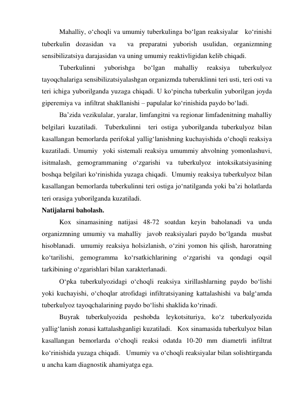   
Mahalliy, o‘choqli va umumiy tuberkulinga bo‘lgan reaksiyalar   ko‘rinishi   
tuberkulin dozasidan va  va preparatni yuborish usulidan, organizmning 
sensibilizatsiya darajasidan va uning umumiy reaktivligidan kelib chiqadi.  
 
Tuberkulinni 
yuborishga 
bo‘lgan 
mahalliy 
reaksiya 
tuberkulyoz 
tayoqchalariga sensibilizatsiyalashgan organizmda tuberuklinni teri usti, teri osti va 
teri ichiga yuborilganda yuzaga chiqadi. U ko‘pincha tuberkulin yuborilgan joyda 
giperemiya va  infiltrat shakllanishi – papulalar ko‘rinishida paydo bo‘ladi.    
 
Ba’zida vezikulalar, yaralar, limfangitni va regionar limfadenitning mahalliy 
belgilari kuzatiladi.  Tuberkulinni  teri ostiga yuborilganda tuberkulyoz bilan 
kasallangan bemorlarda perifokal yallig‘lanishning kuchayishida o‘choqli reaksiya 
kuzatiladi. Umumiy  yoki sistemali reaksiya umummiy ahvolning yomonlashuvi, 
isitmalash, gemogrammaning o‘zgarishi va tuberkulyoz intoksikatsiyasining 
boshqa belgilari ko‘rinishida yuzaga chiqadi.  Umumiy reaksiya tuberkulyoz bilan    
kasallangan bemorlarda tuberkulinni teri ostiga jo‘natilganda yoki ba’zi holatlarda 
teri orasiga yuborilganda kuzatiladi.  
Natijalarni baholash. 
 
Kox sinamasining natijasi 48-72 soatdan keyin baholanadi va unda 
organizmning umumiy va mahalliy  javob reaksiyalari paydo bo‘lganda  musbat 
hisoblanadi.  umumiy reaksiya holsizlanish, o‘zini yomon his qilish, haroratning 
ko‘tarilishi, gemogramma ko‘rsatkichlarining o‘zgarishi va qondagi oqsil 
tarkibining o‘zgarishlari bilan xarakterlanadi.  
 
O‘pka tuberkulyozidagi o‘choqli reaksiya xirillashlarning paydo bo‘lishi 
yoki kuchayishi, o‘choqlar atrofidagi infiltratsiyaning kattalashishi va balg‘amda 
tuberkulyoz tayoqchalarining paydo bo‘lishi shaklida ko‘rinadi.  
 
Buyrak tuberkulyozida peshobda leykotsituriya, ko‘z tuberkulyozida 
yallig‘lanish zonasi kattalashganligi kuzatiladi.   Kox sinamasida tuberkulyoz bilan 
kasallangan bemorlarda o‘choqli reaksi odatda 10-20 mm diametrli infiltrat 
ko‘rinishida yuzaga chiqadi.   Umumiy va o‘choqli reaksiyalar bilan solishtirganda 
u ancha kam diagnostik ahamiyatga ega.  

