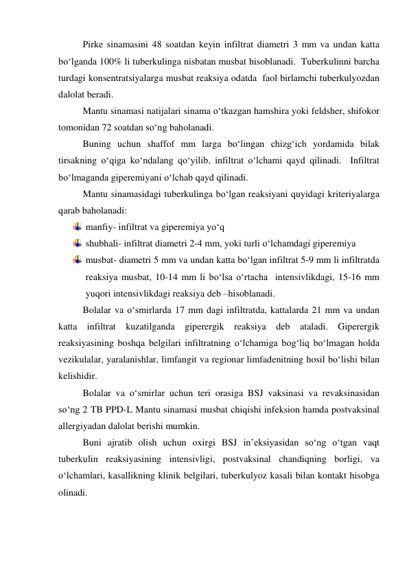  
Pirke sinamasini 48 soatdan keyin infiltrat diametri 3 mm va undan katta 
bo‘lganda 100% li tuberkulinga nisbatan musbat hisoblanadi.  Tuberkulinni barcha 
turdagi konsentratsiyalarga musbat reaksiya odatda  faol birlamchi tuberkulyozdan 
dalolat beradi.   
 
Mantu sinamasi natijalari sinama o‘tkazgan hamshira yoki feldsher, shifokor 
tomonidan 72 soatdan so‘ng baholanadi.  
 
Buning uchun shaffof mm larga bo‘lingan chizg‘ich yordamida bilak 
tirsakning o‘qiga ko‘ndalang qo‘yilib, infiltrat o‘lchami qayd qilinadi.  Infiltrat 
bo‘lmaganda giperemiyani o‘lchab qayd qilinadi.  
 
Mantu sinamasidagi tuberkulinga bo‘lgan reaksiyani quyidagi kriteriyalarga 
qarab baholanadi: 
 manfiy- infiltrat va giperemiya yo‘q 
 shubhali- infiltrat diametri 2-4 mm, yoki turli o‘lchamdagi giperemiya 
 musbat- diametri 5 mm va undan katta bo‘lgan infiltrat 5-9 mm li infiltratda 
reaksiya musbat, 10-14 mm li bo‘lsa o‘rtacha  intensivlikdagi, 15-16 mm 
yuqori intensivlikdagi reaksiya deb –hisoblanadi.   
 
Bolalar va o‘smirlarda 17 mm dagi infiltratda, kattalarda 21 mm va undan 
katta infiltrat kuzatilganda giperergik reaksiya deb ataladi. Giperergik 
reaksiyasining boshqa belgilari infiltratning o‘lchamiga bog‘liq bo‘lmagan holda 
vezikulalar, yaralanishlar, limfangit va regionar limfadenitning hosil bo‘lishi bilan 
kelishidir.  
 
Bolalar va o‘smirlar uchun teri orasiga BSJ vaksinasi va revaksinasidan 
so‘ng 2 TB PPD-L Mantu sinamasi musbat chiqishi infeksion hamda postvaksinal 
allergiyadan dalolat berishi mumkin.  
 
Buni ajratib olish uchun oxirgi BSJ in’eksiyasidan so‘ng o‘tgan vaqt 
tuberkulin reaksiyasining intensivligi, postvaksinal chandiqning borligi, va 
o‘lchamlari, kasallikning klinik belgilari, tuberkulyoz kasali bilan kontakt hisobga 
olinadi.    
