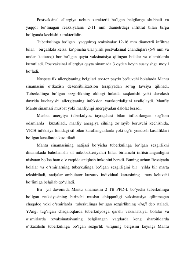  
Postvaksinal allergiya uchun xarakterli bo‘lgan belgilarga shubhali va 
yaqqol bo‘lmagan reaksiyalarni 2-11 mm diametrdagi infiltrat bilan birga 
bo‘lganda kechishi xarakterlidir.  
 
Tuberkulinga bo‘lgan  yaqqolroq reaksiyalar 12-16 mm diametrli infiltrat 
bilan   birgalikda kelsa, ko‘pincha ular yirik postvaksinal chandiqlari (6-9 mm va 
undan kattaroq) bor bo‘lgan qayta vaksinatsiya qilingan bolalar va o‘smirlarda 
kuzatiladi. Postvaksinal allergiya qayta sinamada 3 oydan keyin susayishga moyil 
bo‘ladi.  
 
Nospetsifik allergiyaning belgilari tez-tez paydo bo‘luvchi bolalarda Mantu 
sinamasini o‘tkazish desensibilizatsion terapiyadan so‘ng tavsiya qilinadi. 
Tuberkulinga bo‘lgan sezgirlikning oldingi holatda saqlanishi yoki davolash 
davrida kuchayishi allergiyaning infeksion xarakterdaligini tasdiqlaydi. Manfiy 
Mantu sinamasi musbat yoki manfiyligi anergiyadan dalolat beradi.  
 
Musbat anergiya tuberkulyoz tayoqchasi bilan infitsirlangan sog‘lom 
odamlarda  kuzatiladi, manfiy anergiya silning zo‘rayib boruvchi kechishida, 
VICH infeksiya fonidagi sil bilan kasallanganlarda yoki og‘ir yondosh kasalliklari  
bo‘lgan kasallarda kuzatiladi.  
 
Mantu sinamasining natijasi bo‘yicha tuberkulinga bo‘lgan sezgirlikni 
dinamikada baholanishi sil mikobakteriyalari bilan birlamchi infitsirlanganligini 
nisbatan bo‘lsa ham o‘z vaqtida aniqlash imkonini beradi. Buning uchun Rossiyada 
bolalar va o‘smirlarning tuberkulinga bo‘lgan sezgirligini bir  yilda bir marta 
tekshiriladi, natijalar ambulator kuzatuv individual kartasining  mos keluvchi 
bo‘limiga belgilab qo‘yiladi.  
 
Bir  yil davomida Mantu sinamasini 2 TB PPD-L bo‘yicha tuberkulinga 
bo‘lgan reaksiyasining birinchi musbat chiqqanligi vaksinatsiya qilinmagan 
chaqaloq yoki o‘smirlarda  tuberkulinga bo‘lgan sezgirlikning viraji deb ataladi. 
YAngi tug‘ilgan chaqaloqlarda tuberkulyozga qarshi vaksinatsiya, bolalar va 
o‘smirlarda 
revaksinatsiyaning 
belgilangan 
vaqtlarda 
keng 
sharoitldarda 
o‘tkazilishi tuberkulinga bo‘lgan sezgirlik virajning belgisini keyingi Mantu 
