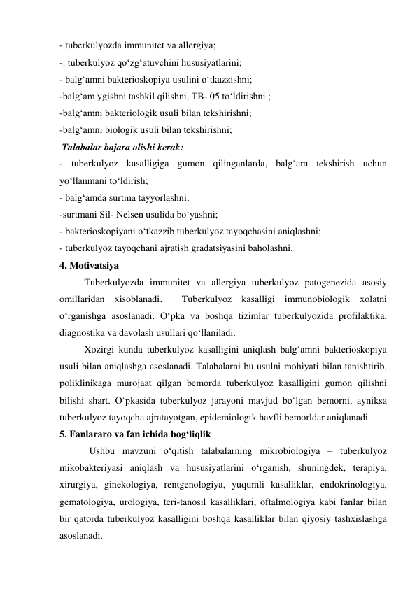 - tuberkulyozda immunitet va allergiya;  
-. tuberkulyoz qo‘zg‘atuvchini hususiyatlarini; 
- balg‘amni bakterioskopiya usulini o‘tkazzishni;  
-balg‘am ygishni tashkil qilishni, TB- 05 to‘ldirishni ; 
-balg‘amni bakteriologik usuli bilan tekshirishni; 
-balg‘amni biologik usuli bilan tekshirishni; 
 Talabalar bajara olishi kerak: 
- tuberkulyoz kasalligiga gumon qilinganlarda, balg‘am tekshirish uchun 
yo‘llanmani to‘ldirish; 
- balg‘amda surtma tayyorlashni; 
-surtmani Sil- Nelsen usulida bo‘yashni; 
- bakterioskopiyani o‘tkazzib tuberkulyoz tayoqchasini aniqlashni; 
- tuberkulyoz tayoqchani ajratish gradatsiyasini baholashni. 
44..  M
Moottiivvaattssiiyyaa 
Tuberkulyozda immunitet va allergiya tuberkulyoz patogenezida asosiy 
omillaridan xisoblanadi.  Tuberkulyoz kasalligi immunobiologik xolatni 
o‘rganishga asoslanadi. O‘pka va boshqa tizimlar tuberkulyozida profilaktika, 
diagnostika va davolash usullari qo‘llaniladi.  
Xozirgi kunda tuberkulyoz kasalligini aniqlash balg‘amni bakterioskopiya 
usuli bilan aniqlashga asoslanadi. Talabalarni bu usulni mohiyati bilan tanishtirib, 
poliklinikaga murojaat qilgan bemorda tuberkulyoz kasalligini gumon qilishni 
bilishi shart. O‘pkasida tuberkulyoz jarayoni mavjud bo‘lgan bemorni, ayniksa 
tuberkulyoz tayoqcha ajratayotgan, epidemiologtk havfli bemorldar aniqlanadi.   
5. Fanlararo va fan ichida bog‘liqlik 
  Ushbu mavzuni o‘qitish talabalarning mikrobiologiya – tuberkulyoz 
mikobakteriyasi aniqlash va hususiyatlarini o‘rganish, shuningdek, terapiya, 
xirurgiya, ginekologiya, rentgenologiya, yuqumli kasalliklar, endokrinologiya, 
gematologiya, urologiya, teri-tanosil kasalliklari, oftalmologiya kabi fanlar bilan 
bir qatorda tuberkulyoz kasalligini boshqa kasalliklar bilan qiyosiy tashxislashga 
asoslanadi.   
