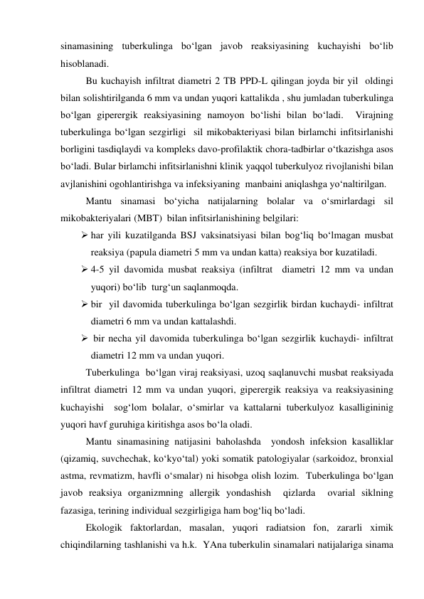 sinamasining tuberkulinga bo‘lgan javob reaksiyasining kuchayishi bo‘lib 
hisoblanadi.  
 
Bu kuchayish infiltrat diametri 2 TB PPD-L qilingan joyda bir yil  oldingi 
bilan solishtirilganda 6 mm va undan yuqori kattalikda , shu jumladan tuberkulinga 
bo‘lgan giperergik reaksiyasining namoyon bo‘lishi bilan bo‘ladi.  Virajning 
tuberkulinga bo‘lgan sezgirligi  sil mikobakteriyasi bilan birlamchi infitsirlanishi 
borligini tasdiqlaydi va kompleks davo-profilaktik chora-tadbirlar o‘tkazishga asos 
bo‘ladi. Bular birlamchi infitsirlanishni klinik yaqqol tuberkulyoz rivojlanishi bilan 
avjlanishini ogohlantirishga va infeksiyaning  manbaini aniqlashga yo‘naltirilgan.  
 
Mantu sinamasi bo‘yicha natijalarning bolalar va o‘smirlardagi sil 
mikobakteriyalari (MBT)  bilan infitsirlanishining belgilari: 
 har yili kuzatilganda BSJ vaksinatsiyasi bilan bog‘liq bo‘lmagan musbat 
reaksiya (papula diametri 5 mm va undan katta) reaksiya bor kuzatiladi. 
 4-5 yil davomida musbat reaksiya (infiltrat  diametri 12 mm va undan 
yuqori) bo‘lib  turg‘un saqlanmoqda. 
 bir  yil davomida tuberkulinga bo‘lgan sezgirlik birdan kuchaydi- infiltrat 
diametri 6 mm va undan kattalashdi. 
  bir necha yil davomida tuberkulinga bo‘lgan sezgirlik kuchaydi- infiltrat 
diametri 12 mm va undan yuqori. 
 
Tuberkulinga  bo‘lgan viraj reaksiyasi, uzoq saqlanuvchi musbat reaksiyada 
infiltrat diametri 12 mm va undan yuqori, giperergik reaksiya va reaksiyasining 
kuchayishi  sog‘lom bolalar, o‘smirlar va kattalarni tuberkulyoz kasalligininig 
yuqori havf guruhiga kiritishga asos bo‘la oladi.  
 
Mantu sinamasining natijasini baholashda  yondosh infeksion kasalliklar 
(qizamiq, suvchechak, ko‘kyo‘tal) yoki somatik patologiyalar (sarkoidoz, bronxial 
astma, revmatizm, havfli o‘smalar) ni hisobga olish lozim.  Tuberkulinga bo‘lgan 
javob reaksiya organizmning allergik yondashish  qizlarda  ovarial siklning 
fazasiga, terining individual sezgirligiga ham bog‘liq bo‘ladi.  
 
Ekologik faktorlardan, masalan, yuqori radiatsion fon, zararli ximik 
chiqindilarning tashlanishi va h.k.  YAna tuberkulin sinamalari natijalariga sinama 
