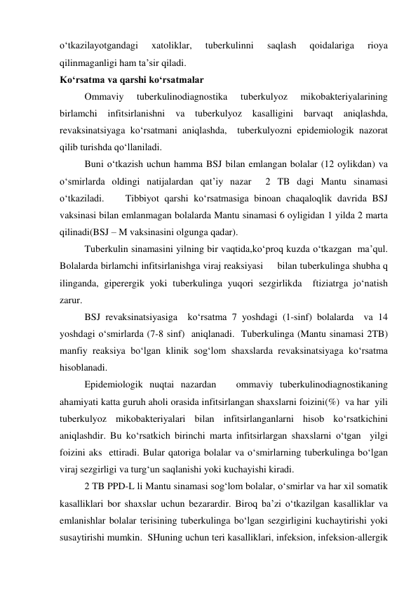 o‘tkazilayotgandagi 
xatoliklar, 
tuberkulinni 
saqlash 
qoidalariga 
rioya 
qilinmaganligi ham ta’sir qiladi.  
Ko‘rsatma va qarshi ko‘rsatmalar 
 
Ommaviy 
tuberkulinodiagnostika 
tuberkulyoz 
mikobakteriyalarining  
birlamchi 
infitsirlanishni 
va tuberkulyoz 
kasalligini 
barvaqt aniqlashda, 
revaksinatsiyaga ko‘rsatmani aniqlashda,  tuberkulyozni epidemiologik nazorat 
qilib turishda qo‘llaniladi.  
 
Buni o‘tkazish uchun hamma BSJ bilan emlangan bolalar (12 oylikdan) va 
o‘smirlarda oldingi natijalardan qat’iy nazar  2 TB dagi Mantu sinamasi 
o‘tkaziladi.    Tibbiyot qarshi ko‘rsatmasiga binoan chaqaloqlik davrida BSJ 
vaksinasi bilan emlanmagan bolalarda Mantu sinamasi 6 oyligidan 1 yilda 2 marta 
qilinadi(BSJ – M vaksinasini olgunga qadar). 
 
Tuberkulin sinamasini yilning bir vaqtida,ko‘proq kuzda o‘tkazgan  ma’qul.   
Bolalarda birlamchi infitsirlanishga viraj reaksiyasi     bilan tuberkulinga shubha q 
ilinganda, giperergik yoki tuberkulinga yuqori sezgirlikda  ftiziatrga jo‘natish 
zarur.  
 
BSJ revaksinatsiyasiga  ko‘rsatma 7 yoshdagi (1-sinf) bolalarda  va 14 
yoshdagi o‘smirlarda (7-8 sinf)  aniqlanadi.  Tuberkulinga (Mantu sinamasi 2TB) 
manfiy reaksiya bo‘lgan klinik sog‘lom shaxslarda revaksinatsiyaga ko‘rsatma 
hisoblanadi.  
 
Epidemiologik nuqtai nazardan   ommaviy tuberkulinodiagnostikaning 
ahamiyati katta guruh aholi orasida infitsirlangan shaxslarni foizini(%)  va har  yili 
tuberkulyoz mikobakteriyalari bilan infitsirlanganlarni hisob ko‘rsatkichini 
aniqlashdir. Bu ko‘rsatkich birinchi marta infitsirlargan shaxslarni o‘tgan  yilgi 
foizini aks  ettiradi. Bular qatoriga bolalar va o‘smirlarning tuberkulinga bo‘lgan 
viraj sezgirligi va turg‘un saqlanishi yoki kuchayishi kiradi.  
 
2 TB PPD-L li Mantu sinamasi sog‘lom bolalar, o‘smirlar va har xil somatik 
kasalliklari bor shaxslar uchun bezarardir. Biroq ba’zi o‘tkazilgan kasalliklar va 
emlanishlar bolalar terisining tuberkulinga bo‘lgan sezgirligini kuchaytirishi yoki 
susaytirishi mumkin.  SHuning uchun teri kasalliklari, infeksion, infeksion-allergik  
