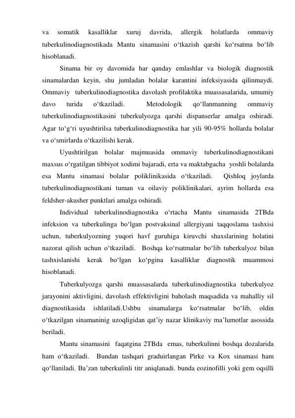 va 
somatik 
kasalliklar 
xuruj 
davrida, 
allergik 
holatlarda 
ommaviy 
tuberkulinodiagnostikada Mantu sinamasini o‘tkazish qarshi ko‘rsatma bo‘lib 
hisoblanadi.  
 
Sinama bir oy davomida har qanday emlashlar va biologik diagnostik 
sinamalardan keyin, shu jumladan bolalar karantini infeksiyasida qilinmaydi.  
Ommaviy  tuberkulinodiagnostika davolash profilaktika muassasalarida, umumiy 
davo 
turida 
o‘tkaziladi. 
 
Metodologik 
qo‘llanmanning 
ommaviy 
tuberkulinodiagnostikasini tuberkulyozga qarshi dispanserlar amalga oshiradi.  
Agar to‘g‘ri uyushtirilsa tuberkulinodiagnostika har yili 90-95% hollarda bolalar 
va o‘smirlarda o‘tkazilishi kerak.  
 
Uyushtirilgan bolalar majmuasida ommaviy tuberkulinodiagnostikani 
maxsus o‘rgatilgan tibbiyot xodimi bajaradi, erta va maktabgacha  yoshli bolalarda 
esa Mantu sinamasi bolalar poliklinikasida o‘tkaziladi.  Qishloq joylarda 
tuberkulinodiagnostikani tuman va oilaviy poliklinikalari, ayrim hollarda esa 
feldsher-akusher punktlari amalga oshiradi. 
 
Individual tuberkulinodiagnostika o‘rtacha Mantu sinamasida 2TBda 
infeksion va tuberkulinga bo‘lgan postvaksinal allergiyani taqqoslama tashxisi 
uchun, tuberkulyozning yuqori havf guruhiga kiruvchi shaxslarining holatini 
nazorat qilish uchun o‘tkaziladi.  Boshqa ko‘rsatmalar bo‘lib tuberkulyoz bilan 
tashxislanishi 
kerak 
bo‘lgan 
ko‘pgina 
kasalliklar 
diagnostik 
muammosi 
hisoblanadi.  
 
Tuberkulyozga qarshi muassasalarda tuberkulinodiagnostika tuberkulyoz 
jarayonini aktivligini, davolash effektivligini baholash maqsadida va mahalliy sil 
diagnostikasida 
ishlatiladi.Ushbu 
sinamalarga 
ko‘rsatmalar 
bo‘lib, 
oldin 
o‘tkazilgan sinamaninig uzoqligidan qat’iy nazar klinikaviy ma’lumotlar asossida 
beriladi.  
 
Mantu sinamasini  faqatgina 2TBda  emas, tuberkulinni boshqa dozalarida 
ham o‘tkaziladi.  Bundan tashqari graduirlangan Pirke va Kox sinamasi ham 
qo‘llaniladi. Ba’zan tuberkulinli titr aniqlanadi. bunda eozinofilli yoki gem oqsilli 

