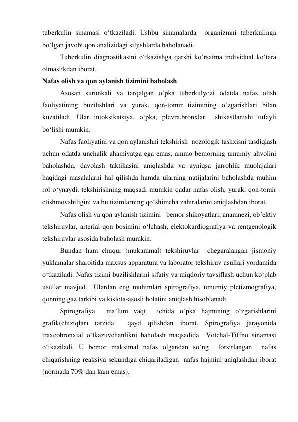 tuberkulin sinamasi o‘tkaziladi. Ushbu sinamalarda  organizmni tuberkulinga 
bo‘lgan javobi qon analizidagi siljishlarda baholanadi.   
 
Tuberkulin diagnostikasini o‘tkazishga qarshi ko‘rsatma individual ko‘tara 
olmaslikdan iborat.  
Nafas olish va qon aylanish tizimini baholash 
 
Asosan surunkali va tarqalgan o‘pka tuberkulyozi odatda nafas olish 
faoliyatining buzilishlari va yurak, qon-tomir tizimining o‘zgarishlari bilan 
kuzatiladi. Ular intoksikatsiya, o‘pka, plevra,bronxlar  shikastlanishi tufayli 
bo‘lishi mumkin.  
 
Nafas faoliyatini va qon aylanishni tekshirish  nozologik tashxisni tasdiqlash 
uchun odatda unchalik ahamiyatga ega emas, ammo bemorning umumiy ahvolini 
baholashda, davolash taktikasini aniqlashda va ayniqsa jarrohlik muolajalari 
haqidagi masalalarni hal qilishda hamda ularning natijalarini baholashda muhim 
rol o‘ynaydi. tekshirishning maqsadi mumkin qadar nafas olish, yurak, qon-tomir 
etishmovshiligini va bu tizimlarning qo‘shimcha zahiralarini aniqlashdan iborat.  
 
Nafas olish va qon aylanish tizimini   bemor shikoyatlari, anamnezi, ob’ektiv 
tekshiruvlar, arterial qon bosimini o‘lchash, elektokardiografiya va rentgenologik 
tekshiruvlar asosida baholash mumkin.   
 
Bundan ham chuqur (mukammal) tekshiruvlar  chegaralangan jismoniy 
yuklamalar sharoitida maxsus apparatura va laborator tekshiruv usullari yordamida 
o‘tkaziladi. Nafas tizimi buzilishlarini sifatiy va miqdoriy tavsiflash uchun ko‘plab 
usullar mavjud.  Ulardan eng muhimlari spirografiya, umumiy pletizmografiya, 
qonning gaz tarkibi va kislota-asosli holatini aniqlash hisoblanadi.  
 
Spirografiya  ma’lum vaqt  ichida o‘pka hajmining o‘zgarishlarini 
grafik(chiziqlar) tarzida  qayd qilishdan iborat. Spirografiya jarayonida 
traxeobronxial o‘tkazuvchanlikni baholash maqsadida  Votchal-Tiffno sinamasi 
o‘tkaziladi. U bemor maksimal nafas olgandan so‘ng  forsirlangan  nafas 
chiqarishning reaksiya sekundiga chiqariladigan  nafas hajmini aniqlashdan iborat 
(normada 70% dan kam emas).  
