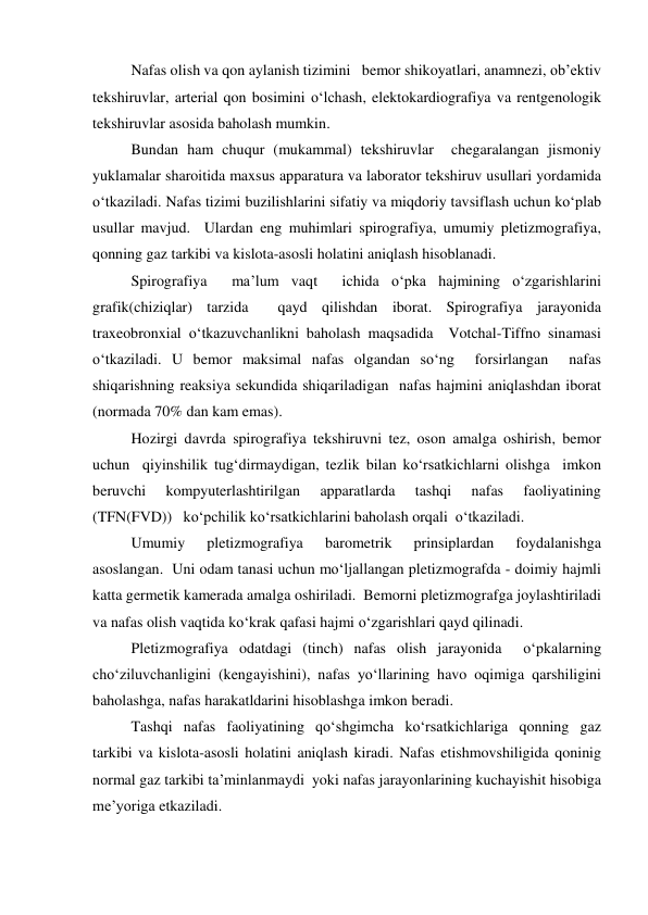  
Nafas olish va qon aylanish tizimini   bemor shikoyatlari, anamnezi, ob’ektiv 
tekshiruvlar, arterial qon bosimini o‘lchash, elektokardiografiya va rentgenologik 
tekshiruvlar asosida baholash mumkin.   
 
Bundan ham chuqur (mukammal) tekshiruvlar  chegaralangan jismoniy 
yuklamalar sharoitida maxsus apparatura va laborator tekshiruv usullari yordamida 
o‘tkaziladi. Nafas tizimi buzilishlarini sifatiy va miqdoriy tavsiflash uchun ko‘plab 
usullar mavjud.  Ulardan eng muhimlari spirografiya, umumiy pletizmografiya, 
qonning gaz tarkibi va kislota-asosli holatini aniqlash hisoblanadi.  
 
Spirografiya  ma’lum vaqt  ichida o‘pka hajmining o‘zgarishlarini 
grafik(chiziqlar) tarzida  qayd qilishdan iborat. Spirografiya jarayonida 
traxeobronxial o‘tkazuvchanlikni baholash maqsadida  Votchal-Tiffno sinamasi 
o‘tkaziladi. U bemor maksimal nafas olgandan so‘ng  forsirlangan  nafas 
shiqarishning reaksiya sekundida shiqariladigan  nafas hajmini aniqlashdan iborat 
(normada 70% dan kam emas).  
 
Hozirgi davrda spirografiya tekshiruvni tez, oson amalga oshirish, bemor 
uchun  qiyinshilik tug‘dirmaydigan, tezlik bilan ko‘rsatkichlarni olishga  imkon 
beruvchi 
kompyuterlashtirilgan 
apparatlarda 
tashqi 
nafas 
faoliyatining 
(TFN(FVD))   ko‘pchilik ko‘rsatkichlarini baholash orqali  o‘tkaziladi.  
 
Umumiy 
pletizmografiya 
barometrik 
prinsiplardan 
foydalanishga 
asoslangan.  Uni odam tanasi uchun mo‘ljallangan pletizmografda - doimiy hajmli 
katta germetik kamerada amalga oshiriladi.  Bemorni pletizmografga joylashtiriladi 
va nafas olish vaqtida ko‘krak qafasi hajmi o‘zgarishlari qayd qilinadi.  
 
Pletizmografiya odatdagi (tinch) nafas olish jarayonida  o‘pkalarning 
cho‘ziluvchanligini (kengayishini), nafas yo‘llarining havo oqimiga qarshiligini 
baholashga, nafas harakatldarini hisoblashga imkon beradi.  
 
Tashqi nafas faoliyatining qo‘shgimcha ko‘rsatkichlariga qonning gaz 
tarkibi va kislota-asosli holatini aniqlash kiradi. Nafas etishmovshiligida qoninig 
normal gaz tarkibi ta’minlanmaydi  yoki nafas jarayonlarining kuchayishit hisobiga 
me’yoriga etkaziladi.    
