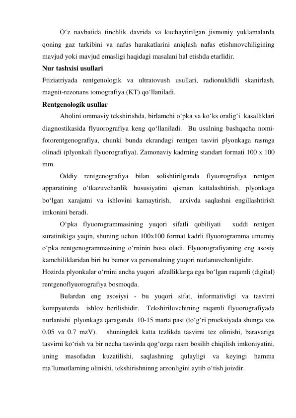  
O‘z navbatida tinchlik davrida va kuchaytirilgan jismoniy yuklamalarda 
qoning gaz tarkibini va nafas harakatlarini aniqlash nafas etishmovchiligining 
mavjud yoki mavjud emasligi haqidagi masalani hal etishda etarlidir.      
Nur tashxisi usullari 
Ftiziatriyada rentgenologik va ultratovush usullari, radionuklidli skanirlash, 
magnit-rezonans tomografiya (KT) qo‘llaniladi.   
Rentgenologik usullar 
 
Aholini ommaviy tekshirishda, birlamchi o‘pka va ko‘ks oralig‘i  kasalliklari 
diagnostikasida flyuorografiya keng qo‘llaniladi.  Bu usulning bashqacha nomi- 
fotorentgenografiya, chunki bunda ekrandagi rentgen tasviri plyonkaga rasmga 
olinadi (plyonkali flyuorografiya). Zamonaviy kadrning standart formati 100 x 100 
mm.   
 
Oddiy rentgenografiya bilan solishtirilganda flyuorografiya rentgen 
apparatining o‘tkazuvchanlik hususiyatini qisman kattalashtirish, plyonkaga 
bo‘lgan xarajatni va ishlovini kamaytirish,  arxivda saqlashni engillashtirish 
imkonini beradi.  
 
O‘pka flyuorogrammasining yuqori sifatli qobiliyati  xuddi rentgen 
suratinikiga yaqin, shuning uchun 100x100 format kadrli flyuorogramma umumiy  
o‘pka rentgenogrammasining o‘rninin bosa oladi. Flyuorografiyaning eng asosiy 
kamchiliklaridan biri bu bemor va personalning yuqori nurlanuvchanligidir.  
Hozirda plyonkalar o‘rnini ancha yuqori  afzalliklarga ega bo‘lgan raqamli (digital) 
rentgenoflyuorografiya bosmoqda. 
 
Bulardan eng asosiysi - bu yuqori sifat, informativligi va tasvirni 
kompyuterda  ishlov berilishidir.  Tekshiriluvchining raqamli flyuorografiyada 
nurlanishi  plyonkaga qaraganda  10-15 marta past (to‘g‘ri proeksiyada shunga xos 
0.05 va 0.7 mzV).   shuningdek katta tezlikda tasvirni tez olinishi, baravariga 
tasvirni ko‘rish va bir necha tasvirda qog‘ozga rasm bosilib chiqilish imkoniyatini, 
uning masofadan kuzatilishi, saqlashning qulayligi va keyingi hamma 
ma’lumotlarning olinishi, tekshirishninng arzonligini aytib o‘tish joizdir.  
