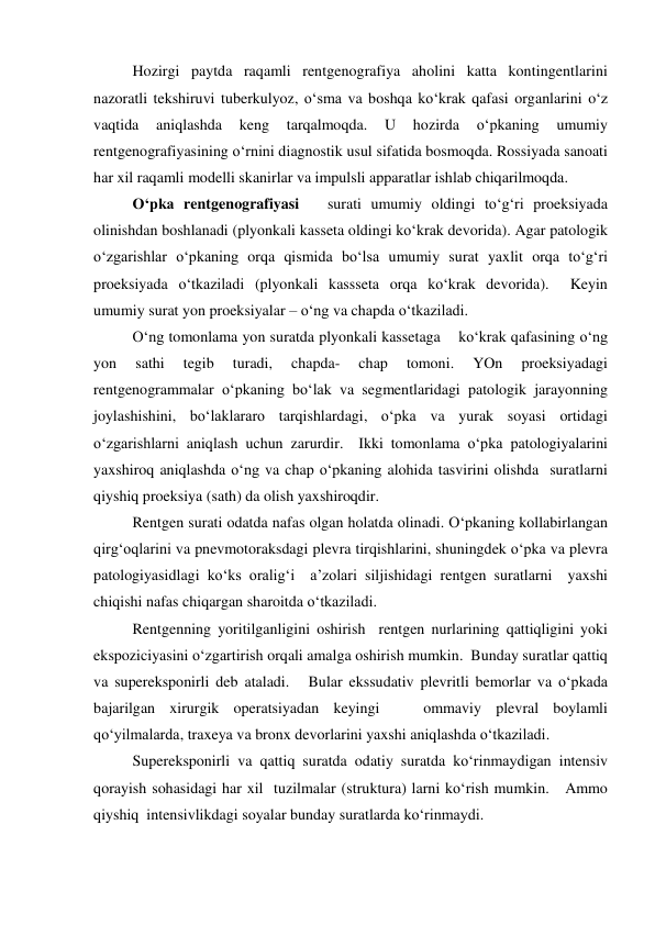  
Hozirgi paytda raqamli rentgenografiya aholini katta kontingentlarini 
nazoratli tekshiruvi tuberkulyoz, o‘sma va boshqa ko‘krak qafasi organlarini o‘z 
vaqtida 
aniqlashda 
keng 
tarqalmoqda. 
U 
hozirda 
o‘pkaning 
umumiy 
rentgenografiyasining o‘rnini diagnostik usul sifatida bosmoqda. Rossiyada sanoati 
har xil raqamli modelli skanirlar va impulsli apparatlar ishlab chiqarilmoqda.  
 
O‘pka rentgenografiyasi   surati umumiy oldingi to‘g‘ri proeksiyada   
olinishdan boshlanadi (plyonkali kasseta oldingi ko‘krak devorida). Agar patologik 
o‘zgarishlar o‘pkaning orqa qismida bo‘lsa umumiy surat yaxlit orqa to‘g‘ri 
proeksiyada o‘tkaziladi (plyonkali kassseta orqa ko‘krak devorida).  Keyin  
umumiy surat yon proeksiyalar – o‘ng va chapda o‘tkaziladi.  
 
O‘ng tomonlama yon suratda plyonkali kassetaga    ko‘krak qafasining o‘ng 
yon 
sathi 
tegib 
turadi, 
chapda- 
chap 
tomoni. 
YOn 
proeksiyadagi 
rentgenogrammalar o‘pkaning bo‘lak va segmentlaridagi patologik jarayonning 
joylashishini, bo‘laklararo tarqishlardagi, o‘pka va yurak soyasi ortidagi 
o‘zgarishlarni aniqlash uchun zarurdir.  Ikki tomonlama o‘pka patologiyalarini 
yaxshiroq aniqlashda o‘ng va chap o‘pkaning alohida tasvirini olishda  suratlarni 
qiyshiq proeksiya (sath) da olish yaxshiroqdir.  
 
Rentgen surati odatda nafas olgan holatda olinadi. O‘pkaning kollabirlangan 
qirg‘oqlarini va pnevmotoraksdagi plevra tirqishlarini, shuningdek o‘pka va plevra 
patologiyasidlagi ko‘ks oralig‘i  a’zolari siljishidagi rentgen suratlarni  yaxshi 
chiqishi nafas chiqargan sharoitda o‘tkaziladi.  
 
Rentgenning yoritilganligini oshirish  rentgen nurlarining qattiqligini yoki 
ekspoziciyasini o‘zgartirish orqali amalga oshirish mumkin.  Bunday suratlar qattiq 
va supereksponirli deb ataladi.   Bular ekssudativ plevritli bemorlar va o‘pkada 
bajarilgan xirurgik operatsiyadan keyingi   ommaviy plevral boylamli 
qo‘yilmalarda, traxeya va bronx devorlarini yaxshi aniqlashda o‘tkaziladi.   
 
Supereksponirli va qattiq suratda odatiy suratda ko‘rinmaydigan intensiv 
qorayish sohasidagi har xil  tuzilmalar (struktura) larni ko‘rish mumkin.   Ammo 
qiyshiq  intensivlikdagi soyalar bunday suratlarda ko‘rinmaydi.    
