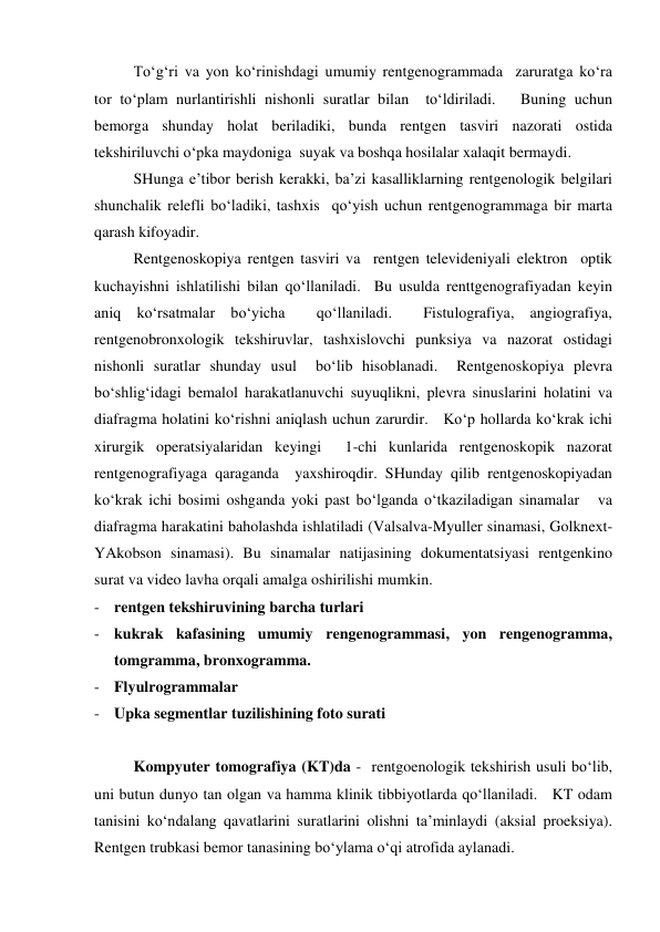  
To‘g‘ri va yon ko‘rinishdagi umumiy rentgenogrammada  zaruratga ko‘ra 
tor to‘plam nurlantirishli nishonli suratlar bilan  to‘ldiriladi.   Buning uchun 
bemorga shunday holat beriladiki, bunda rentgen tasviri nazorati ostida 
tekshiriluvchi o‘pka maydoniga  suyak va boshqa hosilalar xalaqit bermaydi.   
 
SHunga e’tibor berish kerakki, ba’zi kasalliklarning rentgenologik belgilari  
shunchalik relefli bo‘ladiki, tashxis  qo‘yish uchun rentgenogrammaga bir marta 
qarash kifoyadir.  
 
Rentgenoskopiya rentgen tasviri va  rentgen televideniyali elektron  optik 
kuchayishni ishlatilishi bilan qo‘llaniladi.  Bu usulda renttgenografiyadan keyin 
aniq ko‘rsatmalar bo‘yicha  qo‘llaniladi.  Fistulografiya, angiografiya, 
rentgenobronxologik tekshiruvlar, tashxislovchi punksiya va nazorat ostidagi 
nishonli suratlar shunday usul  bo‘lib hisoblanadi.  Rentgenoskopiya plevra 
bo‘shlig‘idagi bemalol harakatlanuvchi suyuqlikni, plevra sinuslarini holatini va 
diafragma holatini ko‘rishni aniqlash uchun zarurdir.   Ko‘p hollarda ko‘krak ichi 
xirurgik operatsiyalaridan keyingi  1-chi kunlarida rentgenoskopik nazorat 
rentgenografiyaga qaraganda  yaxshiroqdir. SHunday qilib rentgenoskopiyadan 
ko‘krak ichi bosimi oshganda yoki past bo‘lganda o‘tkaziladigan sinamalar   va 
diafragma harakatini baholashda ishlatiladi (Valsalva-Myuller sinamasi, Golknext-
YAkobson sinamasi). Bu sinamalar natijasining dokumentatsiyasi rentgenkino 
surat va video lavha orqali amalga oshirilishi mumkin.  
- rentgen tekshiruvining barcha turlari  
- kukrak kafasining umumiy rengenogrammasi, yon rengenogramma, 
tomgramma, bronxogramma.  
- Flyulrogrammalar  
- Upka segmentlar tuzilishining foto surati 
 
 
Kompyuter tomografiya (KT)da -  rentgoenologik tekshirish usuli bo‘lib, 
uni butun dunyo tan olgan va hamma klinik tibbiyotlarda qo‘llaniladi.   KT odam 
tanisini ko‘ndalang qavatlarini suratlarini olishni ta’minlaydi (aksial proeksiya). 
Rentgen trubkasi bemor tanasining bo‘ylama o‘qi atrofida aylanadi.   
