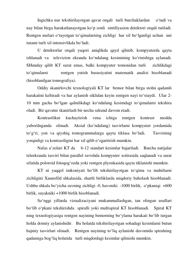  
Ingichka nur tekshirilayotgan qavat orqali  turli burchaklardan    o‘tadi va 
nay bilan birga harakatlanayotgan ko‘p sonli  sintillyasion detektori orqali tutiladi.    
Rentgen nurlari o‘tayotgan to‘qimalarning zichligi  har xil bo‘lganligi uchun  uni 
tutami turli xil intensivlikda bo‘ladi.  
 
U detektorlar orqali yuqori aniqlikda qayd qilinib, kompyuterda qayta 
ishlanadi va  televizion ekranda ko‘ndalang kesimining ko‘rinishiga aylanadi. 
SHunday qilib KT surat emas, balki kompyuter tomonidan turli   zichlikdagi  
to‘qimalarni    rentgen yutish hususiyatini matematik analizi hisoblanadi 
(hisoblanilgan tomografiya).  
  
Oddiy skanirlovchi texnologiyali KT lar  bemor bilan birga stolni qadamli 
harakatini keltiradi va har aylanish siklidan keyin rentgen nayi to‘xtaydi.  Ular 2-
10 mm gacha bo‘lgan qalinlikdagi ko‘ndalang kesimdagi to‘qimalarni tekshira 
oladi.  Bir qavatni skanirlash bir necha sekund davom etadi.   
 
Kontrastlikni 
kuchaytirish 
vena 
ichiga 
rentgen 
kontrast 
modda 
yuborilnganda  olinadi.  Aksial (ko‘ndalang) tasvirlarni kompyuter yordamida 
to‘g‘ri, yon va qiyshiq tomogrammalarga qayta tiklasa bo‘ladi.   Tasvirning 
yorqinligi va kontrastligini har xil qilib o‘zgartirish mumkin.  
 
Nafas a’zolari KT da    6-12 standart kesimlar bajariladi.   Barcha natijalar 
teleekranda tasviri bilan parallel ravishda kompyuter xotirasida saqlanadi va surat 
sifatida poloroid fotoqog‘ozda yoki rentgen plyonkasida qayta tiklanishi mumkin.    
 
KT ni yaqqol imkoniyati bo‘lib tekshirilayotgan to‘qima va muhitlarni 
zichligini Xaunsfild shkalasida, shartli birliklarda miqdoriy baholash hisoblanadi.  
Ushbu shkala bo‘yicha suvning zichligi -0, havoniki  -1000 birlik,  o‘pkaniqi  +600 
birlik, suyakniki +1000 birlik hisoblanadi.  
  
So‘nggi yillarda vizualizaciyani mukammallashgan, tan olingan usullari 
bo‘lib o‘pkani tekshirishda  spiralli yoki multispiral KT hisoblanadi.   Spiral KT 
ning texnologiyasiga rentgen nayining bemorning bo‘ylama harakati bo‘lib turgan 
holda doimiy aylanishidir.   Bu holatda tekshirilayotgan sohadagi kesimlarni butun 
hajmiy tasvirlari olinadi.   Rentgen nayining to‘liq aylanishi davomida spiralning 
qadamiga bog‘liq holatida   turli miqdordagi kesimlar qilinishi mumkin.   
