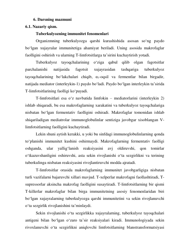 6. Darsning mazmuni 
6.1. Nazariy qism. 
Tuberkulyozning immunitet fenomenlari 
Organizmning tuberkulyozga qarshi kurashishida asosan so‘ng paydo 
bo‘lgan xujayralar immunitetiga ahamiyat beriladi. Uning asosida makrofaglar 
faolligini oshirish va ularning T-limfotsitlarga ta’sirini kuchaytirish yotadi.  
Tuberkulyoz tayoqchalarining o‘ziga qabul qilib olgan fagotsitlar 
parchalanishi 
natijasida 
fagotsit 
xujayrasidan 
tashqariga 
tuberkulyoz 
tayoqchalarining bo‘lakchalari chiqib, α1-oqsil va fermentlar bilan birgadir, 
natijada mediator (interleykin-1) paydo bo‘ladi. Paydo bo‘lgan interleykin ta’sirida 
T-limfotsitlarining faolligi ko‘payadi. 
T-limfotsitlari esa o‘z navbatida limfokin – mediatorlarini (interleykin 2) 
ishlab shiqaradi, bu esa makrofaglarning xarakatini va tuberkulyoz tayoqchalariga 
nisbatan bo‘lgan fermentativ faolligini oshiradi. Makrofaglar tomonidan ishlab 
shiqariladigan mediatrolar immunoglobulinlar sentiziga javobgar xisoblangan V-
limfotsitlarning faolligini kuchaytiradi. 
Lekin shuni aytish kerakki, u yoki bu sinfdagi immunoglobulinlarning qonda 
to‘planishi immunitet kushini oshirmaydi. Makrofaglarning fermentativ faolligi 
oshganda, 
ular 
yallig‘lanish 
reaksiyasini 
avj 
oldiruvshi, 
qon 
tomirlar 
o‘tkazuvshanligini oshiruvshi, asta sekin rivojlanishi o‘ta sezgirlikni va terining 
tuberkulinga nisbatan reaksiyasini rivojlantiruvchi modda ajratadi.  
T-limfotsitlar orasida makrofaglarning immunitet javobgarligiga nisbatan 
turli vazifalarni bajaruvchi xillari mavjud. T-xelperlar makrofagni faollashtiradi, T-
supressorlar aksincha makrofag faolligini susaytiradi. T-limfotsitlarning bir qismi 
T-killerlar makrofaglar bilan birga immunitetning asosiy fenomenlaridan biri 
bo‘lgan xujayralarning tuberkulyozga qarshi immunitetini va sekin rivojlanuvchi 
o‘ta sezgirlik rivojlanishini ta’minlaydi.  
Sekin rivojlanishi o‘ta sezgirlikka xujayralarning, tuberkulyoz tayoqchalari 
antigeni bilan bo‘lgan o‘zaro ta’sir reaksiyalari kiradi. Immunologiyada sekin 
rivoxlanuvchi o‘ta sezgirlikni aniqlovchi limfotsitlarning blanstransformatsiyasi 
