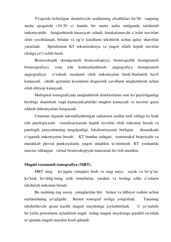  
YUqorida keltirilgan skanirlovchi usullarning afzalliklari bo‘lib  vaqtning 
ancha qisqarishi (10-20 s) hamda bir marta nafas tutilganda tekshirish 
imkoniyatidir.  Aniqlashtirish hususiyati oshadi, harakatlanuvchi a’zolar tasvirlari 
sifati yaxshilanadi, bolalar va og‘ir kasallarni tekshirish uchun qulay sharoitlar 
yaratiladi.   Spiralsimon KT rekonstruksiya va yuqori sifatli hajmli tasvirlar  
olishga yo‘l ochib berdi.    
 
Bronxoskopik (kompyuterli bronxoskopiya), bronxografik (kompyuterli 
bronxografiya), 
vena 
ichi 
kontrastlashtirish- 
angiografiya 
(kompyuterli 
angiografiya)  o‘xshash suratlarni olish imkoniyatini berdi.Nurlanish havfi 
kamayadi,  sababi qaytadan kesimlarni diagnostik savollarni aniqlashtirish uchun 
olish ehtiyoji kamayadi.    
 
Multspiral tomografiyada aniqlashtirish detektorlarini soni ko‘paytirilganligi 
hisobiga skanirlash vaqti kamayadi,artefakt miqdori kamayadi va tasvirni qayta 
ishlash imkoniyatlari kengayadi.   
 
Umuman olganda takomillashtirilgan radiatsion usullar turli xildagi ko‘krak 
ichi patologiyasini  vizualizaciyasida hajmli tasvirlar olish imkonini beradi va 
patologik jarayonlarning tarqalganligi, lokalizatsiyasini borligini   dinamikada 
o‘rganish imkoniyatini beradi.   KT bundan tashqari,  transtorakal biopsiyada va 
murakkab plevral punksiyalarda yuqori aniqlikni ta’minlaydi. KT yordamida 
maxsus ishlangan   virtual bronxoskopiyali manzarani ko‘rish mumkin. 
 
 
 
Magnit rezonansli tomografiya (MRT). 
  
MRT ning   ko‘pgina yutuqlari bosh va orqa miya,  suyak va bo‘g‘im, 
ko‘krak bo‘shlig‘ining yirik tomirlarini, yurakni va boshqa ichki a’zolarni 
tekshirish imkonini beradi.  
 
Bu usulning eng asosiy  yutuqlaridan biri   bemor va tibbiyot xodimi uchun 
nurlanishning yo‘qligidir.  Bemor tomograf stoliga yotqiziladi.   Tananing 
tekshiriluvchi qismi kuchli magnit maydoniga joylashtiriladi.   U yo‘nalishi 
bo‘yicha protonlarni aylantirish orqali  tashqi magnit maydoniga parallel ravishda 
to‘qimada magnit maydon hosil qilinadi.    
