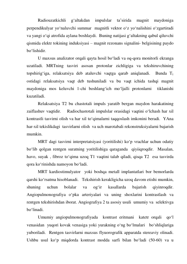  
Radiouzatkichli 
g‘altakdan 
impulslar 
ta’sirida 
magnit 
maydoniga 
perpendikulyar yo‘naluvchi summar  magnitli vektor o‘z yo‘nalishini o‘zgartiradi 
va yangi o‘qi atrofida aylana boshlaydi.  Buning natijasi g‘altakning qabul qiluvchi  
qismida elektr tokining induksiyasi – magnit rezonans signalini- belgisining paydo 
bo‘lishidir.  
 
U maxsus analizator orqali qayta hosil bo‘ladi va oq-qora monitorli ekranga 
uzatiladi. MRTning tasviri asosan protonlar zichligiga va tekshiruvchining 
topshirig‘iga, relaksatsiya deb ataluvchi vaqtga qarab aniqlanadi.  Bunda T1 
ostidagi relaksatsiya vaqt deb tushuniladi va bu vaqt ichida tashqi magnit 
maydoniga mos keluvchi 1-chi boshlang‘ich mo‘ljalli protonlarni  tiklanishi 
kuzatiladi.    
 
Relaksatsiya T2 bu chastotali impuls yaratib bergan maydon harakatining 
zaiflashuv vaqtidir.    Radiochastotali impulslar orasidagi vaqtini o‘lchash har xil 
kontrastli tasvirni olish va har xil to‘qimalarni taqqoslash imkonini beradi.  YAna 
har-xil tekislikdagi  tasvirlarni olish  va uch marotabali rekonstruksiyalarni bajarish 
mumkin.  
 
MRT dagi tasvirni interpretatsiyasi (yoritilishi) ko‘p vrachlar uchun odatiy 
bo‘lib qolgan rentgen suratning yoritilishiga qaraganda  qiyiiqroqdir.  Masalan, 
havo, suyak , fibroz to‘qima uzoq T1 vaqtini talab qiladi, qisqa T2  esa tasvirda 
qora ko‘rinishda namoyon bo‘ladi.  
 
MRT kardiostimulyator  yoki boshqa metall implantatlari bor bemorlarda 
qarshi ko‘rsatma hisoblanadi.   Tekshirish kerakligicha uzoq davom etishi mumkin, 
shuning 
uchun 
bolalar 
va 
og‘ir 
kasallarda 
bajarish 
qiyinroqdir.  
Angiopulmonografiya o‘pka arteriyalari va uning shoxlarini kontrastlash va 
rentgen tekshirishdan iborat. Angiografiya 2 ta asosiy usuli  umumiy va  selektivga 
bo‘linadi.     
 
Umumiy angiopulmonografiyada  kontrast eritmani  katetr orqali  qo‘l 
venasidan  yuqori kovak venasiga yoki yurakning o‘ng bo‘lmalari   bo‘shliqlariga 
yuboriladi.  Rentgen tasvirlarni maxsus flyuorografik apparatda stereaviy olinadi. 
Ushbu usul ko‘p miqdorda kontrast modda sarfi bilan bo‘ladi (50-60) va u 
