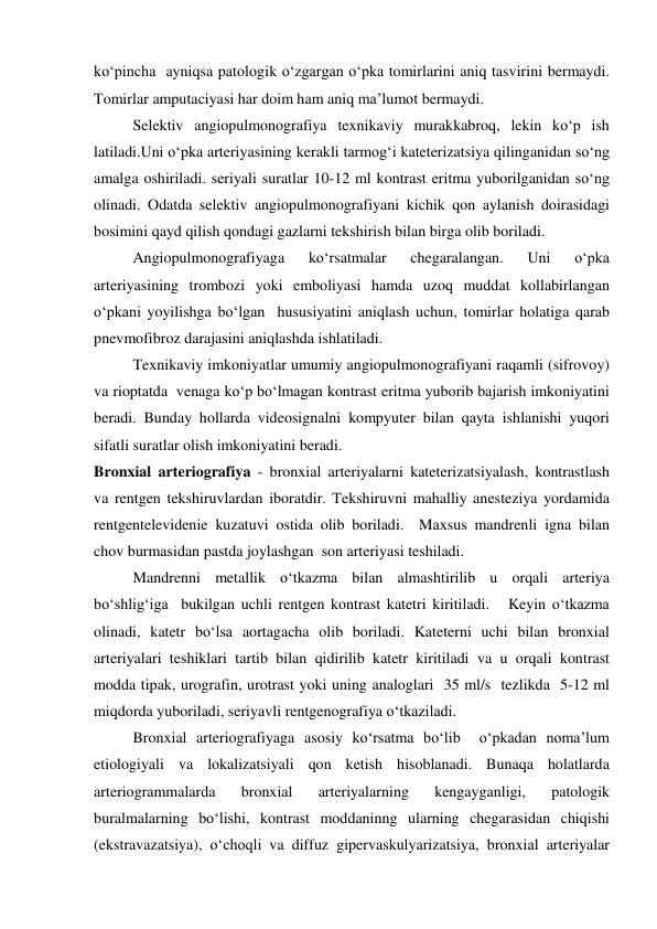 ko‘pincha  ayniqsa patologik o‘zgargan o‘pka tomirlarini aniq tasvirini bermaydi.  
Tomirlar amputaciyasi har doim ham aniq ma’lumot bermaydi.  
 
Selektiv angiopulmonografiya texnikaviy murakkabroq, lekin ko‘p ish 
latiladi.Uni o‘pka arteriyasining kerakli tarmog‘i kateterizatsiya qilinganidan so‘ng 
amalga oshiriladi. seriyali suratlar 10-12 ml kontrast eritma yuborilganidan so‘ng 
olinadi. Odatda selektiv angiopulmonografiyani kichik qon aylanish doirasidagi 
bosimini qayd qilish qondagi gazlarni tekshirish bilan birga olib boriladi.  
 
Angiopulmonografiyaga 
ko‘rsatmalar 
chegaralangan. 
Uni 
o‘pka 
arteriyasining trombozi yoki emboliyasi hamda uzoq muddat kollabirlangan 
o‘pkani yoyilishga bo‘lgan  hususiyatini aniqlash uchun, tomirlar holatiga qarab 
pnevmofibroz darajasini aniqlashda ishlatiladi. 
 
Texnikaviy imkoniyatlar umumiy angiopulmonografiyani raqamli (sifrovoy) 
va rioptatda  venaga ko‘p bo‘lmagan kontrast eritma yuborib bajarish imkoniyatini 
beradi. Bunday hollarda videosignalni kompyuter bilan qayta ishlanishi yuqori 
sifatli suratlar olish imkoniyatini beradi.  
Bronxial arteriografiya - bronxial arteriyalarni kateterizatsiyalash, kontrastlash 
va rentgen tekshiruvlardan iboratdir. Tekshiruvni mahalliy anesteziya yordamida 
rentgentelevidenie kuzatuvi ostida olib boriladi.  Maxsus mandrenli igna bilan 
chov burmasidan pastda joylashgan  son arteriyasi teshiladi.   
 
Mandrenni metallik o‘tkazma bilan almashtirilib u orqali arteriya 
bo‘shlig‘iga  bukilgan uchli rentgen kontrast katetri kiritiladi.   Keyin o‘tkazma 
olinadi, katetr bo‘lsa aortagacha olib boriladi. Kateterni uchi bilan bronxial 
arteriyalari teshiklari tartib bilan qidirilib katetr kiritiladi va u orqali kontrast 
modda tipak, urografin, urotrast yoki uning analoglari  35 ml/s  tezlikda  5-12 ml 
miqdorda yuboriladi, seriyavli rentgenografiya o‘tkaziladi.  
 
Bronxial arteriografiyaga asosiy ko‘rsatma bo‘lib  o‘pkadan noma’lum 
etiologiyali va lokalizatsiyali qon ketish hisoblanadi. Bunaqa holatlarda 
arteriogrammalarda 
bronxial 
arteriyalarning 
kengayganligi, 
patologik 
buralmalarning bo‘lishi, kontrast moddaninng ularning chegarasidan chiqishi 
(ekstravazatsiya), o‘choqli va diffuz gipervaskulyarizatsiya, bronxial arteriyalar 
