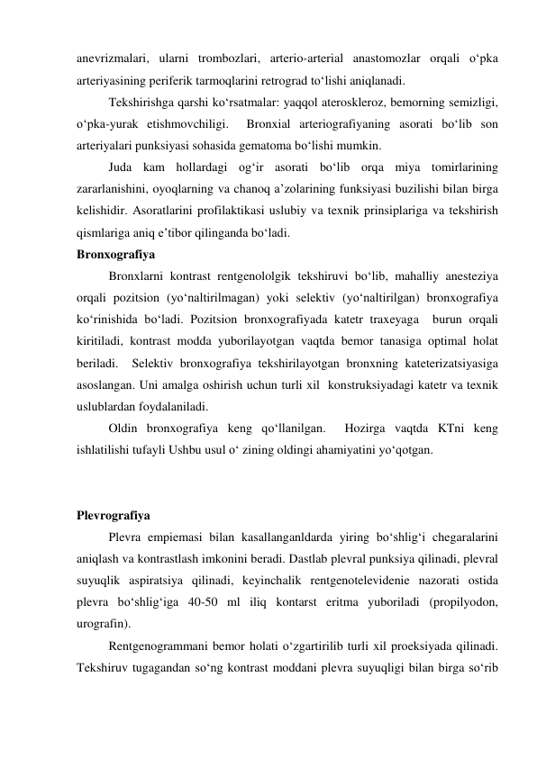 anevrizmalari, ularni trombozlari, arterio-arterial anastomozlar orqali o‘pka 
arteriyasining periferik tarmoqlarini retrograd to‘lishi aniqlanadi. 
 
Tekshirishga qarshi ko‘rsatmalar: yaqqol ateroskleroz, bemorning semizligi, 
o‘pka-yurak etishmovchiligi.  Bronxial arteriografiyaning asorati bo‘lib son 
arteriyalari punksiyasi sohasida gematoma bo‘lishi mumkin.   
 
Juda kam hollardagi og‘ir asorati bo‘lib orqa miya tomirlarining 
zararlanishini, oyoqlarning va chanoq a’zolarining funksiyasi buzilishi bilan birga 
kelishidir. Asoratlarini profilaktikasi uslubiy va texnik prinsiplariga va tekshirish 
qismlariga aniq e’tibor qilinganda bo‘ladi.  
Bronxografiya 
 
Bronxlarni kontrast rentgenololgik tekshiruvi bo‘lib, mahalliy anesteziya 
orqali pozitsion (yo‘naltirilmagan) yoki selektiv (yo‘naltirilgan) bronxografiya 
ko‘rinishida bo‘ladi. Pozitsion bronxografiyada katetr traxeyaga  burun orqali 
kiritiladi, kontrast modda yuborilayotgan vaqtda bemor tanasiga optimal holat 
beriladi.  Selektiv bronxografiya tekshirilayotgan bronxning kateterizatsiyasiga 
asoslangan. Uni amalga oshirish uchun turli xil  konstruksiyadagi katetr va texnik 
uslublardan foydalaniladi.  
 
Oldin bronxografiya keng qo‘llanilgan.  Hozirga vaqtda KTni keng 
ishlatilishi tufayli Ushbu usul o‘ zining oldingi ahamiyatini yo‘qotgan.  
 
 
Plevrografiya 
 
Plevra empiemasi bilan kasallanganldarda yiring bo‘shlig‘i chegaralarini 
aniqlash va kontrastlash imkonini beradi. Dastlab plevral punksiya qilinadi, plevral 
suyuqlik aspiratsiya qilinadi, keyinchalik rentgenotelevidenie nazorati ostida 
plevra bo‘shlig‘iga 40-50 ml iliq kontarst eritma yuboriladi (propilyodon, 
urografin).  
 
Rentgenogrammani bemor holati o‘zgartirilib turli xil proeksiyada qilinadi. 
Tekshiruv tugagandan so‘ng kontrast moddani plevra suyuqligi bilan birga so‘rib 
