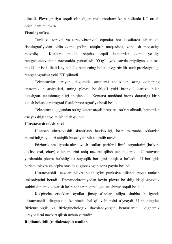 olinadi. Plevrografiya orqali olinadigan ma’lumotlarni ko‘p hollarda KT orqali 
olish  ham mumkin.  
Fistulografiya. 
 
Turli xil torakal va torako-bronxial oqmalar bor kasallarda ishlatiladi.  
fistulografiyadan oldin oqma yo‘lini aniqlash maqsadida, zondlash maqsadga 
muvofiq. 
 
Kontarst 
modda 
shprits 
orqali 
kateterdan 
oqma 
yo‘liga 
rentgenotelevidenie nazoratida yuboriladi. YOg‘li yoki suvda eriydigan kontrast 
moddalar ishlatiladi.Keyinchalik bemorning holati o‘zgartirilib  turli proeksiyadagi 
rentgenografiya yoki KT qilinadi.   
 
Tekshiruvlar jarayoni davomida suratlarni analizidan so‘ng oqmaning 
anatomik hususiyatlari, uning plevra bo‘shlig‘i yoki bronxial daraxti bilan 
tutashgan- tutashmaganligi aniqlanadi.  Kontarst moddani bronx daraxtiga kirib 
ketish holatida retrograd fistulobronxografiya hosil bo‘ladi.  
 
Tekshiruv tugagandan so‘ng katetr orqali preparat  so‘rib olinadi, bemordan 
esa yaxshigina yo‘talish talab qilinadi.  
Ultratovush tekshiruvi 
 
Hususan ultratovushli skanirlash havfsizligi, ko‘p marotaba o‘tkazish 
mumkinligi, yuqori aniqlik hususiyati bilan ajralib turadi.  
Ftiziatrik amaliyotda ultratovush usullari periferik limfa tugunlarini (bo‘yin, 
qo‘ltiq osti, chov) o‘lchamlarini aniq nazorat qilish uchun kerak.  Ultratovush 
yordamida plevra bo‘shlig‘ida suyuqlik borligini aniqlasa bo‘ladi.  U borligida 
parietal plevra va o‘pka orasidagi gipoexogen zona paydo bo‘ladi.   
Ultratovushli  nazoart plevra bo‘shlig‘ini punksiya qilishda nuqta tanlash 
imkoniyatini beradi.  Pnevmoektomiyadan keyin plevra bo‘shlig‘idagi suyuqlik 
sathini dinamik kuzatish ko‘pincha rentgenologik tekshiruv orqali bo‘ladi.  
 
Ko‘pincha erkaklar, ayollar jinsiy a’zolari siliga shubha bo‘lganda 
ultratovushli  diagnostika ko‘pincha hal qiluvchi rolni o‘ynaydi. U shuningdek 
ftiziourololgik va ftizioginekologik davolanayotgan bemorlarda  dignamik 
jarayonlarni nazoart qilish uchun zarurdir.  
Radionuklidli (radioizotopli) usullar. 

